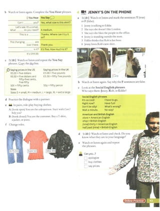 b Watch or listen again. Complete the You Hear phrases.
i)) You Hear You Say 0
Can I you? Yes, what size is this shirt?
Let's see. It's a small.
What _ do you need? A medium.
This is a Thanks. Where can I try it
on?
The changing are
over there. Thank you.
is it? It's fine. How much is it?
It's £44.99.
c 3 18>)) Watch or listen and repeat the You Say
phrases. !:.Qpy the r.b.x,thm.
0 Saying prices in the US
$5.00 =five dollars
$5.50 =Five dollars and
fifty-five cents,
five-fifty
50¢ =fifty cents
Sizes
Saying prices in the UK
£5.00 =five pounds
£5.50 =fifty five pounds
sop =fifty pence
Sizes S=small, M =medium, L =large, XL =extra large
d Practice the dialogue with a partner.
e • In pairs, role-play buying clothes.
A (book open) You are rhe salesperson. Start with Can I
lielpyou?
B (book closed) You are the cusromer. Buy a T-shirt,
a jacket, or jeans.
f Change roles.
! j JENNY'S ON THE PHONE
a 3 19>)) Watch or listen and mark the sentences T (true)
or F (false).
1 Jenny is talking to Eddie.
2 She says she doesn't like London.
3 She says she likes the people in the office.
4 Jenny is standing outside the store.
5 Eddie thinks that Rob is her boss.
6 Jenny loves Rob's new shirt.
I
~
1
b Watch or listen again. Say why the F sentences are false.
c Look at the Social English phrases.
Who says them: Jenny, Rob,or Eddie?
Social English phrases
It's so cool! I have to go.
Right now? Have fun!
Don't be silly! What's wrong?
Wait a minute. No way!
American and British English
store =American English
shop =British English
{nine]-thirty =American English
halfpast [nine]= British English
d 3 20>)) Watch or listen and check. Do you
know what they arc in your language?
e Watch or listen again and repeat
the phrases.
• Canyou...?
[J apologize
C buy clothes
C: say prices
 