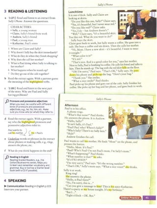 3 READING &LISTENING
a 3 27>)) Read and listen to an extract from
Sally's Phone. Answer the questions.
CHARACTERS:
• Sally, a young woman
• Claire, Sally's friend from work
• Andrew, Sally's friend
• Paul, a young man
• Katharine, Paul's sister
I Where are Claire and Sally?
2 Why doesn't Sally buy the skirt immediately?
3 What do they do when they finish shopping?
4 Why does she call her mother?
5 What is Paul doing when Sally is talking to
her mother?
6 What happens when he stands up?
7 Do they go out ofthe cafe together?
b Read the extract again. With a partner guess
the meaning ofthe highlighcell verbs.
c 3 28>)) Read and listen to the next part
ofthe story. Why are Paul and Sally
having problems?
p Pronouns and possessive adjectives
When you read, be careful with different
kinds of pronouns and possessive
adjectives, e.g., he, his, him, etc. Make
sure you know who (or what) they refer to.
d Read the extract again. With a partner,
say who the highlig teal pronouns and
possessive adjectives refer to.
Paul wants to )
call'Iia mot~ ~ = Paul's
e Underline words or phrases in the extract
about phones or making calls, e.g., rinBs,
answersthe phone,etc.
f What do you think happens in the end?
p Reading in English
Reading Graded Readers, e.g., the
Oxford Bookworms series, helps you
to learn and remember vocabulary and
grammar. Buy or borrow a Starter level
book (with aCD if possible).
4 SPEAKING
>Communication Reading in English p.103.
Interview your partner.
Sally's Phone
Lunchtime
It is one o'clock. Sally and Claire are
looking at skins.
"Do you like this one, Sally?" Claire says.
"Yes, it's beautiful, but I never wear red."
"Do you like red?" Claire asks.
"Yes, I do - but Andrew doesn't."
"Well," Claire says, "it's a beautiful skirt.
You like red. What do you want to do?"
Sally buys the skirt. . ·
Claire goes back to work, but Sally wants a coffee. She goes mto a
cafe. She buys a coffee and sits down. Then she calls her mother.
"Hi, Mom. I have a new skirt - it's beautiful. I want to wear
it tonight."
"What color is it?"
"It's red."
"That's nice. Red is a good color for you," says her mother.
Next to Sally, Paul is finishing his coffee. He calls his friend and talks to
him. Then he stands up. The bagwith the red skirc£alls on thefloor.
"Oh! I'm sorry," Paul says. "That's OK," Sally says. He puts
cfown his phone and picks UQ the bag. "Here's your bag."
"Thank you." She smiles.
"What a nice smile!" Paul thinks.
Paul picks up his phone and goes out of the cafe. Sally finishes her
coffee. She picks up her bag and her phone, and goes back to work.
Sally's Phone
Afternoon
Paul is in his office.
A phone rings.
"What's that noise?" Paul thinks.
He answers the phone. It is Andrew.
"Hello, Sally?"
"It isn't Sally, it's Paul."
"Paul? Paul who? Where's Sally?"
"Who's Sally? There's no Sally here."
"Huh!"
Andrew finishes the call.
Paul wants to call fus mother. He finds "Mom" on the phone, and
presses the button.
"Hello, Mom. It's Paul."
"Paul? Who's Paul? I'm not Paul's mom. I'm Sally's mom."
"What's happening?" Paul thinks.
"What number is that?" he1 asks.
"It's 0783 491839."
"I' "P l "I ' h
m very sorry, au says. ts t e wrong number."
"That's OK," Sally's mom says. "What a nice voice!" she thinks.
Sally is at work.
Ring ring!
S e answers the phone.
"Hello, is Paul there?"
"No, I'm sorry, this is..."
"Can you give a message to him? This is lusisister Katharine.
There's a party at my house tonight. It's my birthday."
"But I..."
"Eight o'clock - OK. Bye."
Online Practice
 