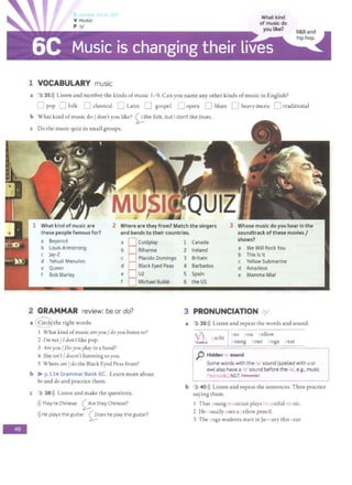 -
r do..,
1 VOCABULARY music
What kind
of music do
you like?
a 3 35>)) Listen and number the kinds ofmusic 1- 9. Can you name any other kinds ofmusic in English?
0 pop 0 folk 0 classical 0 Latin D gospel [J opera [J blues 0 heavy music D traditional
b What kind ofmusic do/ don't you like? 0ike folk, but I don't like blues .
c Do the music quiz in small groups.
2 Where are they from? Match the singers Whose music do you hear in the
these people famous for? and bands to their countries. soundtrack ofthese movies/
a Beyonce a
b Louis Armstrong b
c Jay-Z
d Yehudi Menuhin
c
e Queen d
f Bob Marley e
f
2 GRAMMAR review: be or do?
a r
c~the right words.
Coldplay
Rihanna
Placido Domingo
Black Eyed Peas
U2
Michael Buble
I What kind ofmusic areyou/ doyou listen to?
2 I'm not/ Tdon't like pop.
3 Areyou/ Doyou play in a band?
4 She isn't/ doesn't listening to you.
5 Where are/ do the Black Eyed Peas from?
b :>- p.134 Grammar Bank 6C. Learn more about
be and do and practice them.
c 3 38>)) Listen and make the questions.
>)) They're Chinese. 0re theyChinese?
>))He plays the guitar. ~oes he play the guitar?
1 Canada shows?
2 Ireland a We Will Rock You
3 Britain
b This Is It
Yellow Submarine
c
4 Barbados d Amadeus
5 Spain e Mamma Mia!
6 the US
3 PRONUNCIATION /y/
a 3 39>)) Listen and repeat the words and sound.
~ vacht
es  OU ellow
voung vour voga vear
p Hidden sound
Some words with the iw sound (spelled with uor
ew) also have a/y/ sound before the /u/, e.g., music
IT' uz1k., NOT 1 muZii<1.
b 3 40>)) Listen and repeat the sentences. Then practice
saying them.
1 That oung 1 1
sician plays tiful L sic.
2 He .sually ,ses a ellow pencil.
3 The oga students start in Ja 1 ary this ear.
 