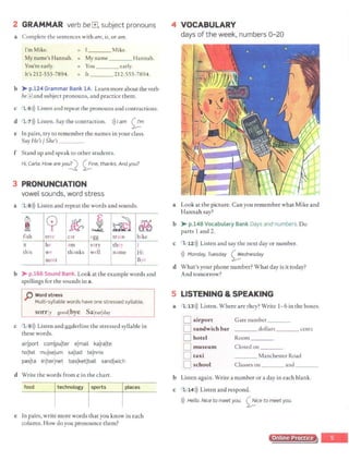 2 GRAMMAR verb be r±l, subject pronouns
a Complete the sentences with are, is, or am.
I'm Mike. ___ Mike.
My name's Hannah.
You're early.
My name ___Hannah.
= You _ __ early.
It's 212-555-7894. It 212-555-7894.
b >-p.124 Grammar Bank lA. Learn more about the verb
bel±land subject pronouns, and practice them.
c 1 ,.6 l)) Listen and repeat the pronouns and contractions.
d 1 71)) Listen.Say the contraction. 1)) I am ~
m
e In pairs, try to remember the names in your class.
Say He's/ She's_ _ _
f Stand up and speak to other students.
Hi, Carla. How are yo~ 0 ne, thanks. Andyou?
3 PRONUNCIATION
vowel sounds, word stress
a 1 8>)) Listen and repeat the words and sounds.
~
&
cp ~
E
~ ~ &e
fish tree cat egg train bike
it he am very they I
this we thanks well name Hi
meet Bye
b >-p.166 Sound Bank. Look at the example words and
spellings for the sounds in a.
p Word stress
Multi-syllable words have one stressed syllable.
sorrjy goodlbye Saicurjday
c 1 9>)) Listen and llilderlinc the stressed syllable in
these words.
airjport comjpujter ejmail kajrajte
hojtel mujsejum sallad tejnnis
pasjta lnjterlnet baslketjball sandlwich
d Write the words from c in the chart.
food technology sports places
e In pairs, write more words that you know in each
column. How do you pronounce them?
4 VOCABULARY
days of the week, numbers 0- 20
a Look at the picture. Can you remember what Mike and
Hannah say?
b >-p.148 Vocabulary Bank Days and numbers. Do
parts 1 and 2.
c 1 12>)) Listen and say the next day or number.
>)) Monday, Tuesday 0ednesday
d What's your phone number? What day is it today?
And tomorrow?
5 LISTENING & SPEAKING
a 1 13>)) Listen. Where are they? Write 1-6 in the boxes.
D airport Gate number___
D sandwich bar dollars cents
D hotel Room ___
D museum
D taxi
D school
Closed on ___
___ Manchester Road
Classes on and ___
b Listen again. Write a number or a day in each blank.
c 1 14>)) Listen and respond.
1)) Hello. Nice to meet you. <;_;!.ice to meet you.
Online Practice
 