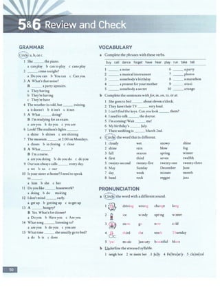 -
GRAMMAR
~a,b,orc.
1 She __ the piano.
a can play b can to play c cans play
2 __ come tonight?
a Doyou can b You can c Can you
3 A What's that noise?
B ___ a party upstairs.
a They having
b They're having
c They're have
4 The weather is cold, but___ raining.
a it doesn't b it isn't c itnot
5 A What ___ doing?
B I'm studying for an exam.
a are you b doyou c you are
6 Look! The stadium's lights __.
a shine b shines c are shining
7 The museum ___ at 2:00 on Mondays.
a closes b is closing c close
8 A What __?
B I'm a nurse.
a are you doing b do you do c do you
9 Our son always calls ___ every day.
a we b us c our
10 ls your sister at home? I need to speak
to ___.
a him b she c her
11 Doyou like ___ housework?
a doing b do making
12 ldon'tmind __early.
a getup b getting up c to getup
13 A __ hungry?
B Yes. What's for dinner?
a Do you b Have you c Areyou
14 What song ___ listening to?
a are you b do you c you are
15 What time __ she usually go to bed?
a do b is c does
VOCABULARY
a Complete the phrases with these verbs.
buy call dance forget have hear play run take tell
___ a noise 6 ___ a party
2 ___ a musical instrument 7 _ __ photos
3 _ _ somebody's birthday 8 a marathon
4 - -·- a present for your mother 9 a taxi
5 ___ somebody a secret 10 ___ a tango
b Complete the sentences withfor, in, on. to, or at.
1 She goes to bed ___ about eleveno'clock.
2 They have their TV __ very loud.
3 I can't find the keys. Can you look _ __ them?
4 I need to talk ___ the doctor.
5 I'm coming! Wait _ _ _ me!
6 My birthday's __ July.
7 Theirwedding is ___ March 2nd.
c ~the word that is different.
1 cloudy wet snowy shine
2 shine rain blow fog
3 fall season spring
4 first third seven
5 twenty-second twenty-five twenty-one
6 May Sunday December
7 day week minute
8 band rock reggae
PRONUNCIATION
a Q the word with adifferent sound.
driving wrong change long
ce w ndy spring winter
sn l g<.:. now cold
winter
twelfth
twenty-three
June
month
jazz
third the tenth Thursday
5 /yu/ music January beautiful blues
b Underline the stressed syllable.
1 neigh bor 2 re mem ber 3 Jujly 4 Felbrularly S clajssi!cal
 