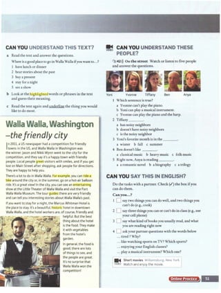 CAN YOU UNDERSTAND THIS TEXT?
a Read the text and answer the questions.
Where is agood place to go in WallaWallaifyouwant to...?
l have lunch or dinner
2 hear stories about the past
3 buy a present
4 stay for a night
5 see ashow
b Look at thel1lghligl1ted words or phrases in the text
and guess their meaning.
c Read the text again and underline the thing you would
like to do most.
Walla Walla,Washington
-thefriendly city
In 2011, a US newspaper had a competition for friendly
towns in the US, and Walla Walla in Washington was
the winner.Jason and Nikki Wynn went to the city for the
competition. and they say it's a happy town with friendly
people. Local people gc_e_et visitors with smiles, and if you get
lost on Main Street after shopping, ask people for directions.
They are happy to help you.
There'sa lot to do in Walla Walla. Fo.J exampli!, you can ride a
bike around the city or. in the summer. go on a hot-air balloon
ride. It's a great view! In the city, you can see an entertaining
show atthe Little Theater of Walla Walla and visitthe Fort
Walla Walla Museum.The tour guides there are very friendly
and can tell you interesting stories about Walla Walla's past.
If you want to stay for a night. the Marcus Whitman Hotel is
the place to stay. It's a beautiful. htsto.rlc.1 hotel in downtown
Walla Walla, and the hotel workersare, of course, friendly and
helpful. But the best
thing about the hotel
is the food.They make
' it with vegetables
from the hotel's
garden.
In general, the food is
good, there are lots
ofthings to see, and
the people are great.
It's no surprise that
Walla Wallawon the
competition!
!e1 CAN YOU UNDERSTAND THESE
PEOPLE?
Yoni
3 •42>)) On the street Watch or liste, to five people
and answer the questions.
Yvonne Tiffany Ben
Which sentence is true?
a Yvonne can't play the piano.
b Yoni can play a musical instrument.
c Yvonne can play the piano and the harp.
2 Tiffany _ _ _
a has noisy neighbors
b doesn't have noisy neighbors
c is the noisy neighbor
3 Yoni's favorite month is in the ___
a winter b fall c summer
4 Ben doesn't like ___
Anya
a classical music b heavy music c folk music
5 Right now, Anya is reading _ _ _
a a romantic novel b a biography c a trilogy
CAN YOU SAY THIS IN ENGLISH?
Do the tasks with a partner. Check (.I) the box ifyou
can do them.
Canyou...?
1 D say two things you can do well, and two things you
can'tdo (e.g., cook)
2 0 say three things you can or can't do in class (e.g., use
your cell phone)
3 0 say what kind ofbooks you usually read, and what
you are reading right now
4 0 askyour partner questions with the words below
... tired ?Why?
... like watching sports on TV? Which sports?
... enjoying your English classes?
... play a musical instrument? Which one?
I
•• Short movies Willi-
amsburg, New York 1
v10Eo_ Watch ~nd enjoy t~~ovie.______
J
Online Procr e
,_
 