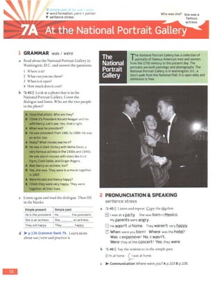 -
G 'r p V"'
V word formation: paint >painter
P sentence stress
1 GRAMMAR was I were
a Read about the National Portrait Gallery in
Washington, D.C. and answer the questions.
1 Where is it?
2 What can you see there?
3 When is it open?
4 How much does it cost?
b 3.43>)) Look at a photo that is in the
National Portrait Gallery. Cover the
dialogue and listen. Who are the two people
in the photo?
c Listen again and read the dialogue. Then fill
in the blanks.
Simple present Simple past
He is the president. He ____ the president.
She is an actress. She an actress.
They are happy. They happy.
_ _:__ ____:_;_:__ _.J._
d >- p.136 Grammar Bank 7A. Learn more
about wasfwere and practice it.
Who was she?
The National Portrait Gallery hasacollection of
portraits of famous American men and women
f rom the 17th century to the present day.The
portraitsare both paintingsand photographs.The
National Portrait Gallery is in Washington. D.C.. a
short wallcfrom the National Mall. It isopen daily and
admission is free.
2 PRONUNCIATION & SPEAKING
sentence stress
a 3 45 >)) Listen and repeat. Copy the ~chm.
1±11 was at a QMty. She was born in Mexico.
My parents were ~mgry.
El He wasn't at home. They weren't very happy.
ITl When were you born? Where was the hotel?
Was it expensive? No, it wasn't.
Were they at the concert? Yes,they were.
b 3 46>)) Say the sentences in the simple past.
>))I'm at home. ~was at home.
c >-Communication Where were you? A p.103 B p.108.
 