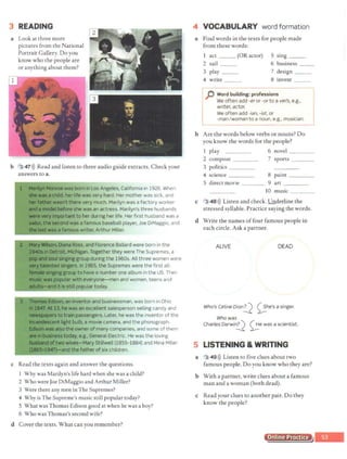 3 READING
a Look at three more
pictures from the National
Portrait Gallery. Do you
know who the people are
or anything about them?
b 3 47>)) Read and listen to three audio guide extracts. Check your
answers to a.
~an inventor and businessman, was born in Ohio
N.13, hewas an excellent salesperson selling candy and
flimlll8irs totrain passengers. Later, he was the inventor of the
MM*1't tight bulb, a movie camera, and the phonograph.
wasalsothe owner of many companies, and some of them
~-
· ie~ss today, e.g., General Electric.He was the loving
oftwo wives-Mary Stillwell (1855-1884) and Mina Miller
;i,947)-and the father of six children.
c Read the texts again and answer the questions.
l Why was Marilyn's life hard when she was a child?
2 Who were Joe DiMaggio and Arthur Miller?
3 Were there any men inThe Supremes?
4 Why is The Supreme's music still popular today?
5 What was Thomas Edison good at when he was a boy?
6 Who was Thomas's second wife?
d Cover the texts. What can you remember?
4 VOCABULARY word formation
a Find words in the texts for people made
from these words:
act _ _ (OR actor)
2 sail ___
3 play __
4 write ___
5 sing _ _
6 business __
7 design _ _
8 invent __
p Word building: professions
We often add -er or -or to a verb, e.g.,
writer, actor.
We often add -ian, -ist, or
-man/woman to a noun, e.g., musician.
b Are the words below verbs or nouns? Do
you know the words for the people?
1 play 6 novel ____
2 compose 7 sports
3 politics
4 science 8 paint
5 direct movie 9 art
10 music
c 3 48 >)) Listen and check. ,Underline the
stressed syllable. Practice saying the words.
d Write the names offour famous people in
each circle. Ask a partner.
ALIVE DEAD
Who's Celine Dion!.J 0he's a singer.
Who was
Charles Darwi'!!.d 0ewas a scientist.
5 LISTENING & WRITING
a 3 49>)) Listen to five clues about two
famous people. Do you know who they are?
b With a partner, write clues about a famous
man and a woman (both dead).
c Read your clues to another pair. Do they
know the people?
Online Practice
 