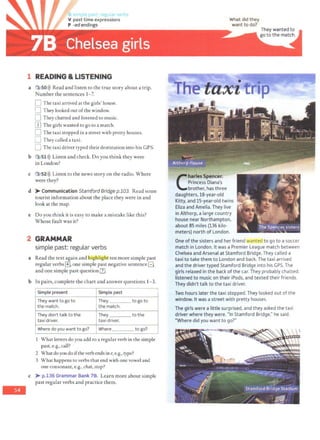 -
V past time expressions
P -ed endings
1 READING & LISTENING
a 3 SO>)) Read and listen to the true story about a trip.
Number the sentences 1- 7.
D The taxi arrived ac the girls' house.
n They looked out ofthe window.
0 They chatted and listened co music.
[1J The girls wanted to go to a match.
D The taxi stopped in a street with pretty houses.
0 They called a taxi.
0 The taxi driver typed their destination into his GPS.
b 3151l)) Listen and check. Do you think they were
in London?
c 3 •52l)) Listen to the news story on the radio. Where
were they?
d >-Communication Stamford Bridge p.103. Read some
tourist information about the place they were in and
look at the map.
e Do you think it is easy to make a mistake like this?
Whose fault was it?
2 GRAMMAR
simple past: regular verbs
a Read the text again and highlig t ten more simple past
regular verbs[±], one simple past negative sentenceB
and one simple past question[IJ.
b In pairs, complete the chart and answer questions 1- 3.
Simple present Simple past
They want to go to They to go to
the match. the match.
They don't talk to the They to the
taxi driver. taxi driver.
Where do you want to go? Where ____ to go?
What letters do you add to a reguJar verb in the simple
past, e.g., call?
2 What do you do ifthe verb ends in e, e.g., type?
3 What happens to verbs that end with one vowel and
one consonant, e.g., chat, stop?
c >- p.136 Grammar Bank 78. Learn more about simple
past regular verbs and practice them.
What did they
want to do?
C
harles Spencer,
Princess Diana's
brother, has three
daughters. 18-year-old
Kitty. and 15-year-old twins
Eliza and Amelia. They live
in Althorp. a large country
house near Northampton,
about 85 miles (136 kilo-
meters) north of London.
One of the sisters and her friend wanted to go to a soccer
match in London. It was a Premier League match between
Chelsea and Arsenal at Stamford Bridge. They called a
taxi to take them to London and back. The taxi arrived
and the driver typed Stamford Bridge into his GPS. The
girls relaxed in the back ofthe car. They probably chatted.
listened to music on their iPods, and texted their friends.
They didn't talk to the taxi driver.
Two hours later the taxi stopped. They looked out of the
window. It was a street with pretty houses.
The girls were a little surprised. and they asked the taxi
driver where they were. "In Stamford Bridge," he said.
"Where did you want to go?"
 