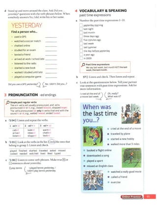 d Stand up and move around the class. Ask Didyou...
yesterday? questions with the verb phrases below. When
somebody answers Yes, Idid, write his or her name.
YESTERDAY
Find a person who...
- used a GPS
- watched a soccer match
- chatted online
- studied for an exam
- texted a friend
- arrived at work I school late ___ _
- listened to the radio
- started a new book
- worked I studied until late
- played a computer game
Did you use a GPS yesterdar!l 00.I didn't. Did you...?
3 PRONUNCIATION -ed endings
p Simple past regular verbs
The ein -ed is not usually pronounced, and -ed is
pronounced /di or /ti, e.g., closed /kloozd/, stopped/stopt/.
The -edis pronounced ltd/ only in verbs that end with the
sound 't/ or Id!, e.g., waited rwe1t1d/, ended rcnd1dl.
a 3 54>)) Listen and repeat the verbs.
1 -ed= 1<l.1 2 -ed= .i: 3 -ed = '1d
called looked wanted
arrived relaxed chatted
listened stopp»d texteo
b 3 55>)) Look at the verbs in the list.Ghe ones that
belong to group 3. Listen and check.
played finished started traveled asked missed
cooked needed watched lived liked typed
c 3 56>)) Listen to some verb phrases.Make true[±] or
Elsentences about yesterday.
>))play tennis ( . !.~layed tennis yesterday.I
~n·t play tennis yesterday.
4 VOCABULARY & SPEAKING
past time expressions
a Number the past time expressions 1- 10.
0 IDterday !D.Q.(ning
b
D last night
D lastmonth
D three days agQ
mfive minutes agQ
D last week
D last summer
0 the day be~ y:esterday
0 a yearagg
D in 2009
p Pasttime expressions
We say last week, last monthNOT t~
~. the last month.
51>)) Listen and check. Then listen and repeat.
c Look at the questionnaire below.Tell your partner
true sentences with past time expressions. Ask for
more information.
I cried at the end.of ) ( ~~· really?
a movie last we~ ~twas it?
When was
the last time
you...?
* cried at the end of a movie
* traveled by plane
* started a new hobby
* walked more than 5 miles
* booked a flight online
* downloaded asong
* played a sport
* missed an English class
* watched a really good movie
* called a friend
* exercise
Online Practice
 