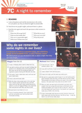 " l!ular verbs
1 READING
What did
you do?
We went to
a restaurant.
a Look at the photos and read the introduction to the article.
For each photo, say why you think the night was memorable.
b Read about two people's nights, and match them to a photo.
c Read the texts again and match the questions to their answers in
the texts.
0 What time did you get back?
0 What was the weather like?
C Why was it a memorable night?
0 When was it? Where were you?
D What did you wear?
D Who were you with?
D What did you do?
II] It was in February when I went to New York City.
..... .................................. ..................................................................................... ...
~ I was with my family, and itwas my sister's birthday. She
wanted to see a Broadway show. and my favorite actor,
NickJonas. was the star. So my dad got tickets and
organized a surprise meeting with Nick after the show.
[Ij I felt pretty. I wore a black dress and a red coat and
warm, black boots.
@] It was a cold and cloudy night.
[fil After the show. many people were at the side door.
Then a theater worker opened the door and Nick
Jonas came out! We were really excited because he
spoke to us and said happy birthday to my sister! We
took some pictures with Nick, and then he left.
@] We went back to our hotel at 11 p.m.
12] It was an amazing evening! I saw a great show
and met my favorite actor. And my sister had a
memorable birthday.
[II It was last year. I was in
Istanbul, where I Live.
rnI was with my friends. It was my best friend's birthday.
[}) I wore a black T-shirt and blue jeans.
I~.~r..i.~~..~..hot night~..~.nd~~~:waterwas really..~:~·~:~-. .....
IrnWe went to a great place called Cezayir. It's an old building with a
great restaurant. We had dinner. and after dinner we had a coffee.
Then we went to the beach at Florya and swam in the ocean. It was
fantastic. The water wasn't very clean. but we didn't mind!
@] After our swim. we were tired and decided to go back, but I
couldn't find my car keys! We went back to the beach and we
looked everywhere. but it was too dark. In the end. I left the
car at the beach and I went home in my friend's car! I got home
really late. at 5:00 in the morning.
[7J It was a memorable night because we had a fantastic dinner and
took a great swim. but also because I lost the car keys - 1t was my
f..,..,__
fa
_t~
h-
er-
·s_c_
a_
r_
an
_
d he was really angry!
 