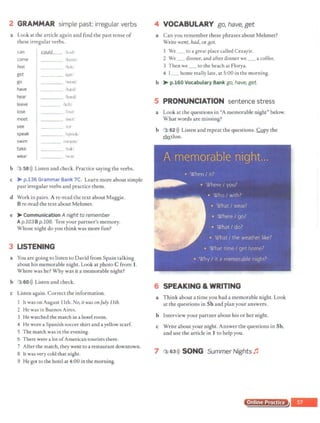 2 GRAMMAR simple past: irregular verbs
a Look at the article again and find the past tense of
these irregular verbs.
can 'ai.lla 1kud'
come /kcrnit
feel /fell)
get _ _ _ _ .1
yo1
go Wt:Ol f
have /ha:dl
hear /hard/
leave /left/
lose ib~t f
meet met'
see /s:i/
speak /spouk/
swim /swa:m'
take itokf
wear /WJr/
b 3 58>)) Listen and check. Practice saying the verbs.
c > p.136 Grammar Bank 7C. Learn more about simple
past irregular verbs and practice them.
d Work in pairs. A re-read the text about Maggie.
Bre-read the text about Mehmet.
e > Communication A night to remember
Ap.103 Bp.108. Test your partner's memory.
Whose night do you think was more fun?
3 LISTENING
a You are going to listen to David from Spain talking
about his memorable night. Look at photo C from 1.
Where was he? Why was it a memorable night?
b 3 60>)) Listen and check.
c Listen again. Correct the information.
I It was on August 11th. No, it wasonJuly 11th.
2 He was in Buenos Aires.
3 He watched the match in a hotel room.
4 He wore aSpanish soccer shirt and a yellow scarf.
S The match was in the evening.
6 There were a lot ofAmerican tourists there.
7 After the match, they went to a restaurant downtown.
8 It was very cold that night.
9 He got to the hotel at 4:00 in the morning.
4 VOCABULARY go, have, get
a Can you remember these phrases about Mehmet?
Write went, had, or BOt.
1 We to a great place called Cezayir.
2 We _ dinner, and after dinner we _ a coffee.
3 Then we_ to the beach at Florya.
4 I_ home really late, at 5:00 in the morning.
b > p.160 Vocabulary Bank go, have, get.
5 PRONUNCIATION sentence stress
a Look at the questions in "A memorable night" below.
What words are missing?
b 3 62>)) Listen and repeat the questions.!:&py the
~thm.
6 SPEAKING & WRITING
a Think about a time you had a memorable night. Look
at the questions in Sb and plan your answers.
b Interview your partner about his or her night.
c Write about your night. Answer the questions in Sb,
and use the article in 1 to help you.
7 3 63>)) SONG Summer Nights ~
Online Practice
 