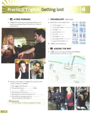 !E~ A FREE MORNING
a 3 64>)) Rob and Jenny are planning what to do on
their free morning. Watch or listen once. What is
the problem?
b Watch or listen again. Complete the sentences with
a word, a name, or a number.
I Rob suggests that they go _ _ ___
2 He says that they can __ _ _ bikes.
3 calls _ _ ___
4 Rob needs to interview an ____ _
S Rob asks ifhe can do the interview on _ _ _ _ _
6 Rob and Jenny arrange to meet at - - - - -
o'clock outside the Tate Modern*.
0 Culturalnote
•The Tate Modern is a famous art gallery in London.
? VOCABULARY directions
a Match the words and pictures. __J L - ..c•:::±:::::!::::..!
D on the mrner 'brn~' ~• ~ G!J.=s5•;;;:;r;
[J at the traffic lights :'t ra:f1h. Ja1h1
0 a bridge 1'11 1, 111 1
A iD
0 across (from) ;:rko-,,' m•1
- lIJ:' •
[] turn left t:>rn It ft' ~
CJ turn right 1t:u 11 ra1
1i
3 0
0 go straight ahead ~1rl'H ;o'htd
D go past (the church) 1p,Cl[ rr -=:IlD
b 3 65>)) Listen and check. 01•C CITJ•0
!j ASKING THE WAY
a 3 66 >)) Jenny is trying to find the Tate Modern.
Watch or listen. Is it A, B, C, or D?
''
•1
Jenny I
 