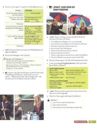 b Watch or listen again. Complete the You Hear phrases.
You SayQ l)) YouHear
Excuse me, please. Where's •Idon't live here.
the Tate Modern?
Excuse me.Is the Tate The Tate Modern? It's near
Modern near here? here, but Idon't know
exactly .Sorry.
Thank you.
Excuse me. Can you tell me Yes, ofcourse. Go straight
the way to the Tate Modern, on.Go the church.
please? Then turn -··-atthe
traffic lights. And it's at the
end of the street.
Sorry, could you say that Yes, go straight on. Go __
again, please? the church. Then turn
at the traffic lights. And it's
at the end of the street.
You can't it!
Thank you.
c 3 67>)) Watch or listen and repeat the You Say phrases.
CQpy the ~thm.
d Practice the dialogue with a partner.
0 Can you._? or Could you...?
Canyou tell me the way to the Tate Modern?
Could you say that again, please?
We can use Can you...?Or Could you...?when we want to
ask another person to do something.
Could you...? is more polite.
e - In pairs, role-play the dialogue. A ask for directions
to building A (the library). Start with Excuse me,
where's...?B give directions. Then change roles. Ask
for directions to building C (the post office).
a
~ JENNY AND ROB GO
SIGHTSEEING
3 68l)) Watch or listen to Jenny and Rob. Mark the
sentences T (true) or F (false). ·
1 The Millennium Bridge is for cars and people.
2 lewas the first new bridge over the Thames in 100years.
3 Rob interviewed the engineer last year.
4 Jenny doesn't like Shakespeare.
5 Daniel calls and invites Jenny to dinner.
6 Jenny accepts the invitation.
7 There's a gift shop on the top floor ofthe Tate Modern.
8 The Tate Modern was a power station until I981.
b Watch or listen again. Say why the Fsentences are false.
c Look at the Social English phrases.Who says them:
Jenny, Rob, or Daniel?
SocialEnglish phrases
What aview!
What is there to see?
Would you like to meet
for lunch?
Maybe another time?
What would you like to visit?
We could go to the Globe Theatre.
That's really nice of you.
Yes, of course.
American and British English
go straight ahead go straight on =British English
=American English
across from opposite= British English
=American English
d 3 69>)) Watch or listen and check. Do you know what
they are in your language?
e Watch or listen again and repeat the phrases.
• Canyou...?
C ask for and understand directions
D give simple directions
D ask someone to do something in a polite way
Online Practice
 