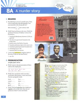 G simple t ·pg• ;ir and irregular
V irregular verbs
P simple past verbs
1 READING
a Read the back cover ofa murder story. Then
cover it and look at the photographs. Can
you remember who the people are?
Who's Amandai)_ 0he's Jeremy's wife.
b 4y2>)) Read and listen to the story. Mark the
sentences T (true) or F (false). Correct the
F sentences.
Somebody killed Jeremy between 12:00 a.m.
and 2:00.
2 The detective questioned Amanda in the
living room.
3 Jeremy went to bed before Amanda.
4 Amanda and Jeremy slept in the same room.
5 Somebodyopenedand closed Amanda'sdoor.
6 Amanda got up at 7:00.
7 Amanda didn't love Jeremy.
c Look at the !highlighted irregular verbs in
the story. What are the base forms?
1 was= be
2 PRONUNCIATION
simple past verbs
a t4 •3>)) Listen to the pronunciation ofthese
verbs in the simple past.
sat could found heard read
said saw took wore
b f414>)) Now match the verbs in a with a
word below that rhymes. Listen and check.
Practice saying the words.
book four
round___ draw
bird ___ cat
good __ bed _ _ __
c ~4..,5>)) Find and underline nine simple past
regular verbs in the story. How do you
pronounce them? Listen and check.
Did you hear
anything during
the night?
Detective Granger arrived at about 9:00.
He 1w~ a tall man with a big black
mustache. Amanda, Barbara, Claudia,
and Gordon 2were in the living room. The
detective 3camc in.
"Mr. Travers died between midnight last
night and seven o'clock this morning," he
4said. "Somebody in this room killed him." He
looked at them one by one, but nobody 5spoke.
"Mrs. Travers, I want to talk to you first.
Come into the library with me, please."
Amanda Travers followed the detective into
the library and they 6sat down.
"What did your husband do after dinner
last night?"
"When we finished dinner,Jeremy said he
was tired and he 7 wem to bed."
"Did you go to bed then?"
"No, I didn't. I went for a walk in the yard."
"What time did you go to bed?"
"Aboutquarter to twelve!'
"Was your husband asleep?"
 