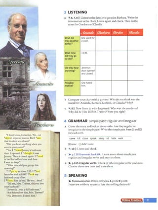 / :/
f?
"I don't know, Detective.~e..~:--- . !:1·'. ·
8slepl in separate rooms. But I 9saw ; ·i
that his door was closed." ~ ~,;
"Did you hear anythingwhen you . J ~
were in your room?" ~
"Yes, I lOhcardJeremy's bedroom
door. It opened. I 11thought it was
Jeremy. Then it closed again. I 12
read
in bed for halfan hour and then
I went to sleep."
"What time did you get·up this
morning?"
"I 13got up at about 7:15. I 14had
breakfast and at 8:00 I 15took my
husband a cup oftea.
I 16found him in bed. Hewas...dead."
"Tell me, Mrs. Travers, didyou love
your husband?"
':Jeremyis...was a difficult man."
"But didyou love him, Mrs. Travers?"
"No, Detective. I hated him.''
3 LISTENING
a '4_.6, 7, 8 >)) Listen to the detective question Barbara. Write the
information in the chart. Listen again and check. Then do the
same for Gordon and Claudia.
../fnuuula .<&r6ara !/ord<Nl {~amlia·
I
What did She went for
they do after a walk.
dinner?
What time 11:45.
did they go
to bed?
Did they hear Jeremy's
anything? door opened
and closed.
Possible She hated
motive? him.
b Compare your chart with a partner. Who do you think was the
murderer: Amanda, Barbara, Gordon, or Claudia? Why?
c "4~9>)) Now listen to what happened. Who was the murderer?
Why did he/ she kill Mr. Travers? Were you right?
4 GRAMMAR simple past: regular and irregular
a Cover the story and look at these verbs. Are they regular or
irregular in the simple past? Write the simple past form 1±1and El
for each verb.
eeme kill close speak sleep sit hate walk
1±1came El didn't come
b 4 10>)) Listen and check.
c > p.138 Grammar Bank SA. Learn more about simple past
regular and irregular verbs and practice them.
d > p.165 Irregular verbs Check(,/) the irregular verbs you know.
Choose three new ones and learn them.
5 SPEAKING
> Communication Police interview A p.104 B p.108.
Interview robbery suspects. Are they telling the truth?
Online Practice
 