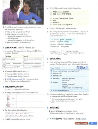 d '4 15>)) Kim and Leo go to a local restaurant. Listen
and answer the questions.
I What do they have to drink? Why?
2 What does the waiter tell them...?
a about what happened in the house
b about Barbara
c about what happened to the house later
3 What do Kim and Leo decide to do?
3 GRAMMAR there is I there are
a In groups ofthree, practice the dialogue in 2b.Then
complete the chart.
singular plural
1±1 There's a yard. There _ some families in
town.
- -
El There -- a dishwasher. There aren't any neighbors.
Ill ____ a garage? ____ any neighbors?
b What's the difference between...?
l There are three families in town.
2 There aresome families in town.
c ~ p.138 Grammar Bank 88. Learn more about
thereis/ there are, etc., and practice it.
4 PRONUNCIATION
t.r and 1r, sentence st ress
a 4.17>)) Listen and repeat the words and sounds.
b Put the words in the right place.
c fut dear W· h the
n stairs th w h Ar wh
c 4 18>)) Listen and repeat the words.
l
I
d 4 19>)) Listen and repeat. Copy the Ihx.thm.
A Are there any stairs?
s Yes,they're over there.
A Is there a bank near here ?
s Yes.
A Where?
B There's one in the square.
e Practice the dialogues with a partner.
f Ask your partner questions with Is there a...inyour...?
Are there any...inyour...? Give more information in
your answers ifyou can.
TV books plants pictures
mirror fireplace lamps
kitchen bedroom bathroom
dining room living room
Is there a T~_,.., ') ( H. ~o, there isn't, but
in your kitch~ ~e·s one in the living room.
5 SPEAKING
a Look at the questionnaire Your home. Interview a
partner. Ask for and give more information ifyou can.
Your home
#l Do you live in a house or an apartment?
#l How old is it?
mHow big is it?
mHow many bedrooms are there?
bathrooms?
$ Is there a study?
a yard or a balcony?
a garage?
heat or central air conditioning?
-------
*Do you like it? W
hy (not)?
b Draw a simple plan ofyour living room.Show the plan
to your partner and describe the room.
( ::~;~ is the living room. It's big andit's very light.
~e are two sofas and an armchair.
6 WRITING
~ p.114 Writing Describingyour home.
Write a description ofyour house or apartment.
7 4 20>)) SONG House of the Rising Sun fJ
Online Practice
 