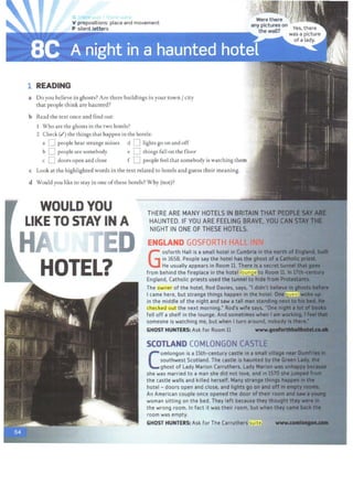 V prepositions: place and movement
P silent letters
1 READING
a Do you believe in ghosts? Are there buildings in your town / city
that people think are haunted?
b Read the text once and find out:
Who are the ghosts in the two hotels?
2 Check (I') the things that happen in the hotels:
a D people hear strange noises d D lights go on and off
b D people see somebody e D things fall on the floor
c C doors open and close f D people feel that somebody is watching them
c Look at the highlighted words in the text related to hotels and guess their meaning.
d Would you like to stay in one of these hotels? Why (not)?
WOULD YOU
LIKE TO STAY IN A
H D
HOTEL?
u t khttt
THERE ARE MANY HOTELSIN BRITAIN THAT PmlP£
HAUNTED. IFYOU ARE FEELING BRAVE, YOU CAN
NIGHT IN ONE OFTHESE HOTELS.
ENGLAND GOS~OQTH HALL INN
The owner of the hotel, Rod Davies, says, "I didn't bellfie
I came here, but strange things happen in the hotel Qne 9ues
in the middle of the night and saw a tall man stan -
checked out the next morning." Rod's wife says, •0nt
fell off a shelf in the lounge. And sometimes when I am .
someone is watching me, but when I tum around, nobclitf
GHOST HUNTERS: Ask for Room 11 www....MI!
SCOTLAND COMLONGON CASTLE
C
omlongon is a 15th-century castle in a small Yitlqe
southwest Scotland. The castle is haunted by the
ghost of lady Marion Carruthers. lady Marlon was
she was married to a man she did not love, and In 1570.....
the castle walls and killed herself. Many strange things h
hotel - doors open and close, and lights go on and off&l
An American couple once opened t he door of their room
woman sitting on the bed. They left because they th~t
the wrong room. In fact it was their room, but when~
room was empty.
GHOST HUNTERS: Ask for The Carruthers suite.
 