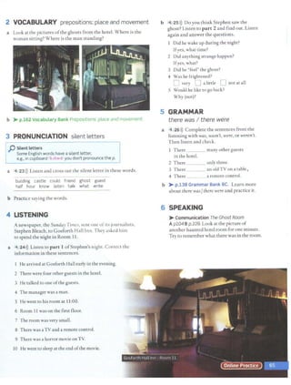 2 VOCABULARY prepositions: place and movement
a Look at the pictures ofthe ghosts from the hotel. Where is the
woman sitting? Where is the man standing?
b > p.162 Vocabulary Bank Prepositions. place and movement.
3 PRONUNCIATION silent letters
p Silent letters
Some English words have a silent letter,
e.g., in cupboard/'kAb:ird/ you don't pronounce the p.
a 4 23>)) Listen and cross out the silent letter in these words.
building castle could friend ghost guest
half hour know listen talk what write
b Practice saying the words.
4 LISTENING
A newspaper, the Sunday Times, sent one of its journalists,
Stephen Bleach, to Gosforth Hall Inn. They asked him
to spend the night in Room 11.
a 4 24>)) Listen to part 1 ofStephen's night. Correct the
information in these sentences.
He arrived at Gosforth Hall early in the evening.
2 There were four other guests in the hotel.
3 He talked co one ofthe guests.
4 The manager was a man.
S He went to his room at 11:00.
6 Room 11 was on the first floor.
7 The room was very small.
8 There was aTV and a remote control.
9 There was a horror movie onTV.
10 He went to sleep at the end ofthe movie.
b 4 25>)) Do you think Stephen saw the
ghost? Listen to pa r t 2 and find out. Listen
again and answer the questions.
Did he wake up during the night?
Ifyes, what time?
2 Did anything strange happen?
Ifyes, what?
3 Did he "feel" the ghost?
4 Was he frightened?
D very D a little D not at all
5 Would he like to go back?
Why (not)?
5 GRAMMAR
there was I there were
a 4 26 >)) Complete the sentences from the
listening with was, wasn't, were, or weren't.
Then listen and check.
1 There ___ many other guests
in the hotel.
2 There _ _ _ only three.
3 There an old TV on a table,.
4 There _ _ _ a remote control.
b > p.138 Grammar Bank SC. Learn more
about there wasJthere were and practice it.
6 SPEAKING
> Communication The Ghost Room
Apl04 Bp.109. Look at the picture of
another haunted hotel room for one minute.
Try to remember what there was in the room.
 