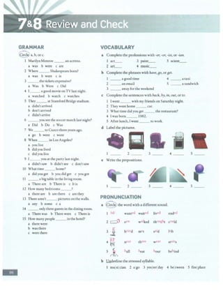 -
GRAMMAR
CCircl~ a, b, or c.
1 Marilyn Monroe ___ an actress.
a was b were c are
2 Where ___Shakespeare born?
a was b were c is
3 _ __ the tickets expensive?
a Was b Were c Did
4 I_ _ a goodmovie onTV last night.
a watched b watch c watches
S They __at Stamford Bridge stadium.
a didn't arrived
b don't arrived
c didn't arrive
6 ___ you see the soccer match last night?
a Did b Do c Was
7 We ___ to Cuzco three years ago.
a go b were c went
8 When___ in Los Angeles?
a you live
b did you lived
c did you live
9 I___ you at the party last night.
a didn't saw b didn't see c don't saw
10 Whattime _ __ home?
a did you get b you did get c you got
11 __ a big table in the living room.
a There are b There is c It is
12 How many bedrooms___?
a there are b are there c are they
13 There aren't___ pictures on the walls.
a any b some c a
14 __ only three guests in the diningroom.
a There was b There were c There is
15 How many people __ in the hotel?
a therewere
b wasthere
c werethere
VOCABULARY
a Complete the professions with -er, -or, -ist, or -ian.
act__ 3 paint__ S scient__
2 art__ 4 music__
b Complete the phrases with have, BO, or Bet.
1 ___ a good time 4 a taxi
2 ___ an email S a sandwich
3 ___ away for the weekend
c Complete the sentences with back, by, in, out, or to.
1 I went_ __with my friends on Saturday night.
2 They went home___ car.
3 What time didyou get___ the restaurant?
4 lwasborn _ _ 1982.
5 After lunch, I went ___ to work.
d Label the pictures.
l __ 2 3 __ 4 _ _ 5 __
e Write the prepositions.
I __ 2 _ _ 3 __ 4 __ s __
PRONUNCIATION
a Circle) the word with a different sound.
1 'id! wanted waited Jived ended
2 c:::O saw walked thOught cOUld
3
E heard met said teft
~
4 ~ near there wel stairs
5 /i' hall heat hour behind
b l!nderline the stressed syllable.
1 mujsilcian 2 algo 3 yesjterlday 4 beltween 5 firelplace
 