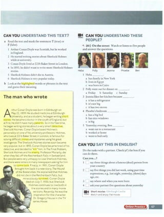 CAN YOU UNDERSTAND THIS TEXT?
a Read the text and mark the sentences T (true) or
F (false).
Arthur Conan Doyle was Scottish, but he worked
in England.
2 He started writing stories about Sherlock Holmes
while at university.
3 Conan Doyle lived at 22lb Baker Street in London.
4 In 1893, he didn't want to write more Sherlock Holmes
stories.
5 Sherlock Holmes didn'tdie in Austria.
6 Sherlock Holmes is very popular today.
b Look at the h1ghllgl1tea words or phrases in the text
and guess their meaning.
...., '
J : I ..
1~~~he man wh~__wrote
:·:;:::H:L...
-:.·:::m:•••·•
~. ~!~. .
mg;;·
if.;;_··I Arthur Conan Doyle wasborn in Edinburgh on
rEE;;,. .. May 22, 1859.He studied medicine at Edinburgh
f:t" ,:.:: Univel'~ity, and as astudent, he began writing short
Hm stories. He became a doctor in the south of England, but
~:#.iatfii-sthe didn't have many p,gt1er it . So in his free time,
he began wrjting stories aboutavery smart dete '
Stierl ock Holmes Conan Doyle based Holmes's
person9tlty on one-0fhis university professors. Holmes,
whollves:at221b Baker Street rn London,is famous for
solving:difficult crim and mysteries using his great
. intelligence.The SlTerlock Holmes storiessoon became
m:· very popul-ar, butin 18CJ3, Conan Doyle became tired of his
detective, and decided to ·tiflr him. In The Final Problem,
Sherlock Holmes-and h~ enem) , ProfessorMoriarty, die
when theyfa:ll off the Reichenbach Falls in Switzerland.
. _
But people werevery unhappy to lose Sherlock Holmes,
::·:w~:nd there were letters in many newspapersasking for him
~~:~:~:. · to COIT'P ba· k. Finally, in 190 I, Conan Doyle
:::m, brought hfm back in anew story, The Hound
oftM Boskeriillles. He ex-plained that Holmes
did not die in the Reichenbach Falls, but
miraculously ~u v1..tedl Conan Doyle
died on July 7, 1930,but Sherlock
Holmes continues to live both in
the stoMs and in many movie
versions. Recently, he was the
inspiration for the character
Dr. Gregory House in the TV
series House.
I
~ CAN YOU UNDERSTAND THESE
PEOPLE?
4 28>)) On the street Watch or listen to five people
and answer the questions.
Heba Polly Jeanna Phoebe Ben
Heba
a has family in New York
b lives in Egypt
c was born in Cairo
2 Polly went out for dinner on
a Friday b Saturday c Sunday
3 Jeanna likes her kitchen because
a it has a refrigerator
b it's not big
c it has two stoves
4 Phoebe's bedroom
a has a big bed
b has nice windows
c isbig
5 Yesterday evening, Ben
a went out to a restaurant
b worked at home
c went to bed early
CAN YOU SAY THIS IN ENGLISH?
Do the tasks with a partner. Check(-/) the box ifyou
can do them.
Can you...?
1 L say three things about a famous (dead) person from
your country
2 D say five things you did last week, using past time
expressions, e.g., last night, yesterday, (three) days
ago, etc.
3 lJ say where and when you were born
4 D ask your partner five questions about yesterday
•• Sho;tm;~i;~ Ed1nburg·h-ca,-;je J
: VIDEO Watch and enjoy the movie.
-...... ...._.......
Online Practice
 