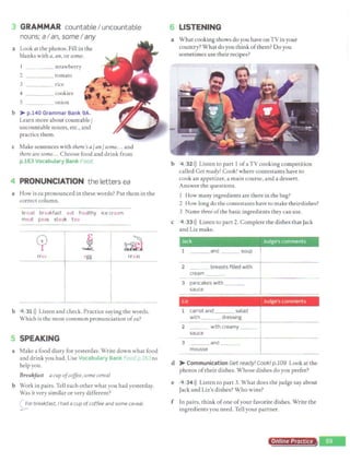 .. GRAMMAR countableI uncountable
nouns; aI an, someI any
a Look at the photos. Fill in the
blanks with a, ar1, orsome.
I _ __ strawberry
2 ____ tomato
3 rice
4 ___ _
s
cookies
onion
b ,.... p.140 Grammar Bank 9A.
Learn more about countable/
uncountable nouns, etc., and
practice them.
c Make sentences with there'sa/an/some... and
there are some... Choose food and drink from
p.163 Vocabulary Bank ood.
4 PRONUNCIATION the letters ea
a How is ea pronounced in these words? Put them in the
correct column.
bread breakfast eat healthy ice cream
meat peas steak t ea
cp j ~~
~I
tree egg
r a
m
b 4 31>)) Listen and check. Practice saying the words.
Which is the most common pronunciation ofea?
5 SPEAKING
a Make a food diary for yesterday. Write down what food
and drink you had. Use Vocabulary Bank Foo 1p.16 1to
help you.
Breakfast acup ofcoffee, some cereal
b Work in pairs.Tell each other what you had yesterday.
Was it very similar or very different?
<;;_or breakfast, I had a cup ofcoffee and some ce1eal.
6 LISTENING
a What cooking shows do you have on TV inyour
country? What do you think ofthem? Do you
sometimes use their recipes?
b 4 32>)) Listen to part 1ofaTV cooking competition
called Get ready! Cook! where contestants have to
cook an appetizer, a main course, and a dessert.
Answer the questions.
c
1 How many ingredients are there in the bag?
2 How long do the contestants have to make theil"dishes?
3 Name three ofthe basic ingredients they can use.
4 33>» Listen to part 2. Complete the dishes thatJack
and Liz make.
2 breasts filled with
cream
3 pancakes with ___
sauce
Liz IJudge's comments
1 carrot and salad
with _ _ _ dressing
- :--
sa
_u
_c
_
e_ _
:-
~:-h-
~
-re_a_m_~
- ~- -- -
mousse J
d ,..... Communication Get ready! Cook! p.109 Look at the
photos oftheir dishes. Whose dishes do you prefer?
e 4 34>)) Listen to part 3. What does the judge say about
Jack and Liz's dishes? Who wins?
f In pairs, think ofone ofyour favorite dishes. Write the
ingredients you need. Tell your partner.
Online Pro f
 