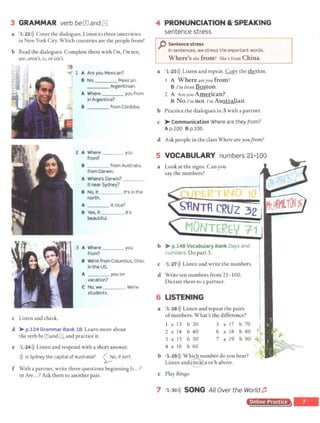 3 GRAMMAR verb beIll and El
a 1 22>)) Cover the dialogues. Listen to three interviews
in New York City. Which countries are the people from?
b Read the dialogues. Complete them with I'm, I'mnot,
are, aren't, is, or isn't.
c Listen and check.
1 A Are you Mexican?
8 No, Mexican.
___ Argentinian.
A Where you from
in Argentina?
B from C6rdoba.
2 A Where ___ you
from?
8 from Australia,
from Darwin.
A Where's Darwin? ___
it near Sydney?
B No, it . It's in the
north.
A it nice?
B Yes, it . It's
beautiful.
A Where you
from?
8 We're from Columbus, Ohio,
in the US.
A you on
vacation?
C No, we . We're
students.
d > p.124 Grammar Bank 18.Learn more about
the verb bernand 8 and practice it.
e 1 24>)) Listen and respond with a short answer.
>)) /s Sydney the capital of Australia? 00.it isn't.
f With a partner, write three questions beginning Is...?
or Are...? Ask them to another pair.
4 PRONUNCIATION & SPEAKING
sentence stress
p Sentence stress
In sentences, we stress the important words.
Where's she from? She'~ from China.
a 1 25l)) Listen and repeat. Copy the Ih}'.thm.
I A Where are you from?
B I'm from Boston.
2 A A re you American?
B No,I'm not.I'm Australian.
b Practice the dialogues in 3 with a partner.
c > Communication Where are they from?
Ap.100 Bp.106.
d Ask people in the class Where areyoufrom?
5 VOCABULARY numbers 21-100
a Look at the signs. Can you
say the numbers?
'"' 'PER lfl ~n
SRNTH CRUZ 32
' MONTEREN ;-1;1
b > p.148 Vocabulary Bank Days and I
numbers. Do part 3. j
c 1 27>)) Listen and write the numbers. 1
d Write ten numbers from 21-100.
Dictate them to a partner.
6 LISTENING
a 1 28>)) Listen and repeat the pairs
ofnumbers. What's the difference?
a 13 b 30
2 a 14 b 40
3 a 15 b 50
4 a 16 b 60
5 a 17 b 70
6 a 18 b 80
7 a 19 b 90
b 1 29>)) Which number do you hear?
---
Listen and~le a orb above.
c Play Bin8o·
I
I
I
7 i 30>)) SONG All Over the World ~
Online Practice
,_
 