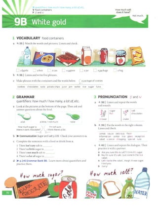 G u• n' f 0 s lie rr uchl how many, a lot of, etc
V food containers
P !fl and Isl
1 VOCABULARY food containers
a 4 35>)) Match the words and pictures. Listen and check.
D a bottle :__J a box [__! a can LJ aQI.tOn LJ ajar
b 4 36l)) Listen and write five phrases.
LJ a~ckage
How much salt
does it have?
~a bag
c Make phrases with the containers and the words below. <;_;_package of cookies
cookies chocolates soda potato chips juice jam water rice sugar tuna
2 GRAMMAR
quantifiers: how muchI how many, a lot of, etc.
a Look at the pictures at the bottom ofthe page. Then ask and
answer questions about the food.
a lot a little I not much
How much sugar i~_._.., l ( ..~·m not sure.
there in dark chocot~ ~nk there's a tot.
none
b >Communication Sugarand saltp.109. Check your answers to a.
c Complete the sentences with a food or drink from a.
1 There isn't any sale in ___
2 There's a little sugar in ___
3 There's not much salt in
4 There's a lot ofsugar in ___
d )>- p.140 Grammar Bank 98. Learn more about quantifiers and
practice them.
3 PRONUNCIATION If! and Isl
a 4 3Bl)) Listen and repeat the words
and sounds.
sugar
~
salt
J1f. fish chocolates
shower snake
b 4 39l)) Put the words in the rightcolumn.
Listen and check.
cereal sauce delicious fresh
information center rice glass reception
salad science shopping special sure
c 4 40>)) Listen and repeat the dialogue. Then
practice it with a partner.
A Are you sure this is salt? I think it's sugar.
B No, I'm sure it's salt. I put some in the rice
salad.
A Let's taste the salad... Aargh. It was sugar.
I told you.
B Sorry!
10.lt?
 
