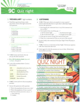 C 1r t ''e d jertives
V high numbers
P far/, sentence stress
VOCABULARY high numbers
a Read three questions from a radio
quiz show. Choose the right answer for
each question.
Wha~ 1
5 tlw ~ppttl~ltntltl' populatioh
,, "11
a 68,000,000
b 78,000,000
c 88,000,000
' iow mmv tillot1~s i'ltt? the'" 111 a Big Ma~?
a 670
b 540
c 305
1 How t;;i• •'> 1~ fton' t-.lew 'fotk C1
ly lo
,  n1:P.l'"'
a about 2,500 miles
b about 1,500 miles
c about 3,100 miles
b 4 42>)) Listen and check. How do
you say the three answers?
c > p.149 Vocnbul1ryBank DBys ltf'ld
numbers. Do part 4.
d Look at the numbers below. Correct
the mistakes.
175 a hundred and seventy-five
2,150 two thousand and
one hundred and fifty
3,009 three thousand nine
20,000 twenty thousands
3,000,000 three millions
e 4 44>)) Listen and write the ten numbers
you hear.
f Answer the questions with a partner.
What's the population ofyour town {city?
2 What's the population ofyour country?
3 How far is it from your town/ city to...?
a New York City
b London
LISTENING
Is t he US bigger
than Mexico?
a 4 45>)) What quiz shows are popular in your country?
Listen to the introduction to a quiz show called Quiz Night.
Answer the questions.
How long do the contestants have to say ifthe sentences are
true or false?
2 How much do they win ifthey get...?
a the first answer right c the third answer right _ _ _
b the second answer right d alleight answers right _ _ _
3 Ifthey get an answer wrong, how much do they lose?
4 What can a contestant do ifthey are not sure ofthe answer?
b In pairs, look at the sentences from Quiz Night. Write T (true) or
F (false).
c 4 46>)) Listen to a contestant on Quiz NiBht. Check your an,swcrs
to b. How much does she win? '
d Listen again for why the answers are true or false. Write down
any numbers you hear.
 