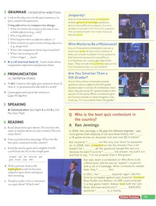 3 GRAMMAR comparative adjectives
a Look at the adjectives in the quiz sentences. In
pairs, answer the questions.
Using adjectives to compare two things:
I What two letters do you put at the end ofone-
S) liable adjectives (e.g., cold)?
2 Why is biB different?
3 What happens when an adjective ends in -y?
4 What word do you pul in front oflong adjectives
(e.g., danBerous)?
S What's the comparative form of8ood and bad?
6 What's the missing word?
Chma is biBBer _ /apart.
b )i- p.140 Grammar Bank 9C. Learn more about
comparative adjectives and practice them.
4 PRONUNCIATION
/~r , sentence stress
a 4 48>)) Listen to the eight quiz sentences from 2.
How is -er pronounced at the end ofa word?
b Listen again and repeat the sentences.
.G.Qpy the lfuthm.
5 SPEAKING
)i- Communication Quiz Night A p.105 B p.110.
Play Quiz NiBht.
6 READING
a Read about three quiz shows. Do you have the
same or similar shows in your country? Do you
enjoy them?
b ow read about Ken Jennings. Why is he the
best quiz contestant in the country?
c Read the article again and complete it with
a verb from the list in the simple past.
answer ask be become get
give know play wffl
d With a partner, look at the
lug ·gh.t@words in the texts
related to quiz shows and guess
their meaning.
e Would you like to be a contestant
on a quiz show? Which one?
Jeopardy!
A quiz show where three t ,ntestaj1t
answer general know t-dgt> questions
about many different subjects. Correct
answers must be in the form of a question
The contestant with the most money at
the end :. ·
Who Wants to Bea Millionaire?
A quiz show where contestants can win a
maximum ,·~e of one million dollars if
they can answer multiple choice questions
that become more and more difficult.
Contestants can usually get help three
ways: They can ask the .11Hl1<'r:ic..e., reduce the
four choices to two, or call afriend.
Are You Smarter Than a
5th Grader?
A quiz show where contestants answer
questions about subjects that 5th-grade
students Learn ln school. If contestants need
help, they ask actual 5th-grade students who -
are part ofthe show. When contestantsgive
an incorrectanswer or leave thegame, they
must say, "I'm not smarter than a 5th grader."
......
Q Who is the best quiz contestant in
the country?
A Ken Jennings
In 2004, Ken Jennings, a 30-year·old software engineer, 1..wo.a
more games than anybody in US quiz show history. He 2
a 74·game winner on Jeopardy! and won over $2.5 million!
But Jeopardy! 3 _ not the only quiz show he appeared
on. In 2008, Ken, cor µeted on Are You Smarter Than a 5th
Grader? He 4_ _ all the questions except the last one
because he wasn't sure he 5 the answer. He didn't win
and had to say, "I'm not smarter than a 5th grader."
Ken was never a contestant on Who Wants to Be
a Mil/ionalfe?, but he was an "expert"- a person
with a lot of knowledge. When contestants needed
help, they 6 Ken.
In 2011, Ken 7 _ _ Jeopardy! again. But this
time he competed against past Jeopardy! rnt:iJ.Qr
Brad Rutter and Watson, an IBM supercomputer.
In a two·game match, Watson ti both Ken and
Brad. Ken was second and 8 $300,000,
_ _ to a charity.
Online Practice
 