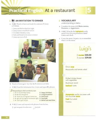 ' ·-~~~ajiilrestaurant
L:..lliillll!!:::.J.:::.&~.Ut.;l!iro..:.:::!111&1..____.::._,________~.::.:~ln!mmm1,;~..g=~":: ·
-
1 ~ AN INVITATION TO DINNER
a 4 491)) Watch or listen and mark the sentences T (true)
or F (false).
1 Jenny and Rob worked lase night.
2 Jenny wants to read Rob's article.
3 It's Eddie's birthday today.
4 Rob and Daniel invite Jenny to dinner.
5 Jenny says yes to Rob.
b Watch or listen again. Say why the F sentences are false.
c 4 50>)) Read the information box. Listen and repeat B's phrases.
0 Responding to what somebody says
l A It's my birthday today. B Happy birthday!
2 A We won t he game! B Congratulations! j'
3 A Ihave my driving test tomorrow. B Good luck! ,
4 A Igot all my English homework right. B Good job!
--~A Ididn't get the job. B ~ett:r_~~c~nexttime. I
d 4 51 l)) Listen and respond with phrases from the box.
>)) Igot two goals this afternoon. ~oodjob!
? VOCABULARY
understanding a menu
a Complete the menu with Main courses,
Desserts, or Appetizers.
b 4 521)) What do the higliligbted words
mean? How do you pronounce them?
Listen and check.
c Cover the menu. In pairs, try to remember
what's on the menu.
. .,
u191 s
2 courses $20.00
3 courses $29.00
Onion soup
Mozzarella and tomato salad
Grilled chicken breast
with vegetables
Mushroom ravioli
6eaiood risotto
l::lomemade vanilla ice cream with
hot chocolate .
sauce
r~h fruit salad
Tiramisu
 