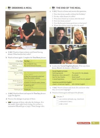 3 !j ORDERING A MEAL
a 4 53>)) Watch or listen toJenny and Daniel having
dinner. What food do they order?
b Watch or listen again. Complete the You Hear phrases.
>)) You Hear You Say ;i.- J
----- --
Good evening. Do you Yes, a table for two.
have a ? My name's Daniel O'Connor.
Come this
please.
Are you ready ··
to ?
What would you
I'd like the mozzarella salad and
then the chicken, please.
___ to drink? A bottle of mineral water, please.
_ _ or sparkling? Is sparkling OK?
Thank you, sir. Thank you.
c 4 54>)) Watch or listen and repeat the You Say phrases.
Copy the ~chm.
d Practice the dialogue in groups ofthree.
e .... In groups ofthree, role-play the dialogue. A is
the waiter. Start with Good everiin[J. Doyou have a
reservation? Band C go to LuiBi's. Then change roles.
4 !!1 THE END OF THE MEAL
a 4 55>)) Watch or listen and answer the questions.
1 How does Jenny usually celebrate her birthday?
2 Do they order dessert or coffee?
3 What does Daniel say to Jenny after the meal?
4 How doe!> Jenny answer?
5 Does Barbara give Jenny good news or bad news?
6 Where docs Jenny want to go after the meal?
b Look at the Social English phrases. Who says them:
Jenny, Daniel, the waiter, or Barbara?
Social English phrases
Nothing special.
Would you like a dessert?
Not for me, thanks.
A decaf espresso.
American and British English
The same for me, please.
Go ahead.
Good news?
Could I have the bill, please?
check =American English bill =British English
c 4 56>)) Watch or listen and check. Do you know what
they are m your language?
d Watch or listen again and repeat the phrases.
• Canyou...?
• J
use common phrases, e.g.. Good luck.
=:J understand a menu
1order a meal
Online Practice
 