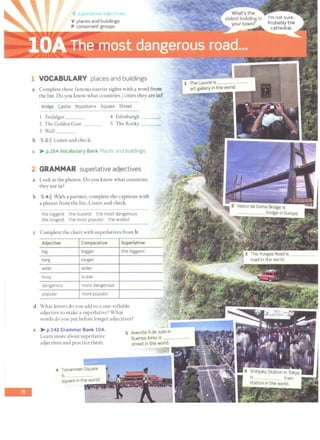 VOCABULARY places and buildings
a Complete these famous tourist sights with a word from
the list. Do you know what countries/ cities they are in?
Bridge Castle Mountains Square Street
Trafalgar ___ 4 Edinburgh ___
2 The Golden Gate 5 The Rocky ___
3 Wall __
b 5 2>)) Listen and check.
c > p.164 Vocabulary Bank Places and buildings.
2 GRAMMAR superlative adjectives
a Look at the photos. Do you know what countries
they arc in?
b 5 4>)) With a partner, complete the captions with
a phrase from the list. Listen and check.
the biggest the busiest the most dangerous
the longest the most popular the widest
c Complete the chart with superlatives from b.
Adjective Comparative Superlative
big bigger the biggest
long longer
wide wider
busy busier
dangerous more dangerous
popular more popular
d What letters do you add to a one-syllable
adjective co make a superlative? What
words do you put before longer adjectives?
e > p.142 Grammar Bank lOA.
Learn more about superlative
adjectives and practice them.
4 Tiananmen Square
5
 