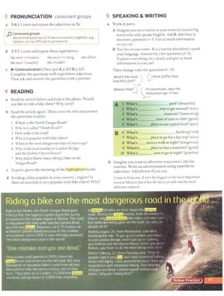 3 PRONUNCIATION consonant groups
a 5 6l)) Listen and repeat the adjectives in 2 c.
[p-~::~~~~::~;:~~~-~:-::,.:~sona~t:t~=~::.-~-:~-1
L___(as~:~~ c~n ~e_d~f~i~-~~ to~-°-~~~~:~~- _ __________J
b 5 7 l)) Listen and repeat these superlatives.
the most expensive
the most beautiful
the most exciting
the smallest
the oldest
c > Communication Cities quiz A p.105 B p.110.
Complete the questions with superlative adjectives.
Then ask and answer the questions with a partner.
4 READING
a Read the article below and look at the photo. Would
you like to ride a bike there? Why (not)?
b Read the article again. Then cover the text and answer
the questions in pairs.
1 Where is the North Yungas Road?
2 Why is it called "Death Road"?
3 How wide is the road?
4 Why is it popular with bike riders?
5 When is the most dangerous time ofyear to go?
6 Why is the road similar to London Bridge
and the Sydney Opera House?
7 Why didn't Marte enjoy riding a bike on the
Yungas Road?
c In pairs, guess the meaning ofthe lllglilightea words.
d Is riding a bike popular in your country/ region? [s
there an area that is very popular with bike riders? Why?
5 SPEAKING & WRITING
a Work in pairs.
A Imagine you are a tourist in your tmvn (or nearest big
town) who only speaks English. Ask B,who lives in
the town, questions 1-5. Get as much information
as you can.
B You live in your town. A is a tourist who doesn't speak
your language. Answer his f her questions (1-5).
Explain everything very clearly and give as much
information as you can!
Then change roles for questions 6-10.
What's the ~~st )
beautiful par~
( I think Griffth Park.
.µ--
Where's tha~ { ~t.':.?owntown, near the
~ywood sign. It has...
A 1 What's park?(beautiful)
2 What's way to get around? (easy)
3 What's museum? (interesting)
4 What's time ofyear to visit? (good)
5 What's place to eat typical food? (nice)
B 6 What's building? (old)
7 What's place to go for a day trip? (nice)
8 What's __area to walk at night? (dangerous)
9 Where's _ _ place to buy a souvenir? (good)
10 What's area to go at night?(popular)
b Imagine you want to advertise your town / city for
tourists. Write an advertisement using superlative
adjectives. Add photos ifyou can.
Come to Veracruz. It isn't the biggest or the most important
town in Mexico, butit has the nicest people and the most
delicious seafood...
 
