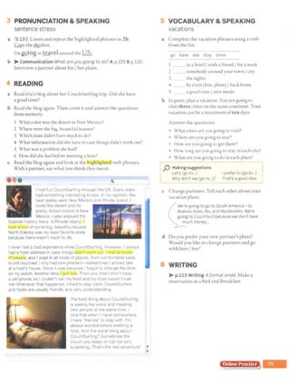 3 PRONUNCIATION & SPEAKING
sentence stress
a 5 13>)) Listen and repeat the highlighted phrases in 2b.
Copy the tlzy.thm.
I'mgQing to travel around the US.
b > Communication What are you going to do? A p.105 Bp.110.
Interview a partner about his/ her plans.
4 READING
a Read Iria's blog about her CouchSurfing trip. Did she have
a good time?
b Read the blog again. Then cover it and answer the questions
from memory.
What color was the desert in New Mexico?
2 Where were the big, beautiful houses?
3 Which state didn't have much ta do?
4 What information did she have in case things didn't work out?
5 What was a problem she had?
6 How did she feel before meeting a host?
c Read the blog again and look at the iighlig Wilverb phrases.
With a partner, say what you think they mean.
I had fun CouchSurfing through the US. Every stale
had something interesting to see. In my opinion. the
best states were New Mexico and Rhode Island. I
loved the desert and its -.-..~
pretty. brown colors rn New
Mexico. I also enjoyed the
Spanish history there In Rhode Island,
..__.......,,__....
. of some big beautiful houses.
North Dakota was my least favorite state
because there wasn't much to do.
I never had a bad experience while CouchSurfing. However, I always
had a hotel address in case things a· 1 · a "
IOI peop!J, and I slept in all kinds of places, from comfortable beds
to old couches! I only had one problem-sometimes I arrived late
at a host's house. Once it was because I forgot to change the time
on my watch. Another time 1 g~. Then one time I didn't have
a cell phone, so I couldn't call my host and my host couldn't call
me! Whenever that happened, I tried to stay calm. CouchSurfers
and hosts are usually friendly and very understanding.
The best thing about CouchSurfing
1s seeing the world and meeting
new people at the same time I
love that when I travel somewhere,
I have "friends" to stay with. I'm
always excited before meeting a
host. And the worst thrng about
CouchSurfing? Sometimes the
couch you sleep on can be very
surprising That's the real adventure! ..
•
5 VOCABULARY & SPEAKING
vacations
a Complete the vacation phrases using a verb
from the list.
go have see stay show
1 _ _ in a hotel/ with a friend Jfor a week
2 __ somebody around your town / city
3 the sights
4 _ _ by train (bus, plane) J back home
5 __ a good time / nice meals
b In pairs, plan a vacation. You are going to
visit three citiei; on the same continent. Your
vacation can be a maximum often days.
Answer the questions:
• What cities are you going to visit?
• Where are you gomg to stay?
• How arc you going to get there?
• Hm' long are you going to stay in each city?
• What are you going to do in each place?
r -- -- -,
j) Making suggestions I
Let's (go to...) I prefer to (go to...)
L Why don't we (go to...)? That's a good idea. :
c Change partners. Tell each other about your
vacation plans.
"" We're going to go to South America - to
Buenos Aires, Rio, and Montevideo. We're
gorng to CouchSurf because we don't have
much money...
~ -
d Do you prefer your new parcner's plane;?
Would you like to change partners and go
with him / her?
6 WRITING
>-p.115 Writing A formal email. Make a
reservation at a Bed and Breakfast.
Online Prnrtirn
 