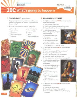 -
G 1
e RC 1(T t (pr"ldictions)
V verb phrases
P the letters oo
1 VOCABULARY verb phrases
a Do people in your country go to fortune-tellers, or use
fortune-telling sites on the Internet? Doyou believe in
fortune -telling?
b Match the fortune-teller's cards and verb phrases.
D become famous ::J get a lot ofmoney
L get a new job [] have a surprise
C get married ~ be illcky
n meet somebody new i::J travel
D fall in love ::J move co a new house
Am I going to
fall in love?
2 READING & LISTENING
a 5 14>)) Read and listen to PART 1ofa story. In pairs,
answer the questions.
Who does Jane wane to see?
2 Who is going co tell her about her future? Why?
3 Why couldn't she see the man very well?
b 5 lSl)) Listen to part 2.
Then, with a partner, complete
the information.
Jane has a problem with
her
2 She chooses __ cards.
3 Her first card means she's
going to be __.
4 Jane asks the fortune-teller
ifshe's going to __ with her friend.
c 5 16>)) Read and listen to PART 3. In pairs, answer
the questions.
I What's che second card? What does ic mean?
2 Why is this a problem for Jane?
3 What's her third card? What does it mean?
4 Who's Jim? Where did Jane meet him?
5 What do you think the fourth card is going to be?
d 5 17>)) Listen to part 4. Then,
with a partner, complete the
information.
e
Her fourth card means she is
going to her friend
and go away with Jim
co
2 Very soon they are going
to
3 Jane asks ifshe is going to
be and the fortune-
teller says __.
4 She pays the fortune-teller
$__.
5 18>)) Read and listen to PART 5. In pairs, answer
the questions.
Who was the fortune-teller?
2 Why did he pay Madame Yolanda $100?
3 What's the fifth card? What do you think is going
to happen?
 