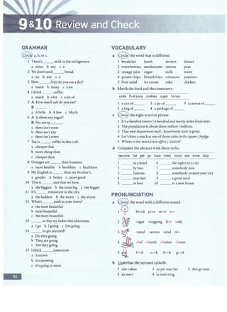 GRAMMAR
Q a,b,orc.
1 There's___ milk in the refrigerator.
a some b any c a
2 We don't need___ bread.
a no b any c a
3 How_ _ _ fruit do you eat a day?
a much b many c a lot
4 I drink _ _ _ coffee.
a much b a lot c a lotof
5 A How muchsaltdo you eat?
B __.
a Alittle b A few c Much
6 A Is there any sugar?
B No, sorry, ___.
a there isn't none
b there isn't any
c there isn't some
7 Tea is __coffeein this cafe.
a cheaper that
b more cheap than
c cheaper than
-
8 Oranges are ___ than bananas.
a more healthy b healthier c healthyer
9 My English is__ than my brother's.
a gooder b better c more good
10 This is __ size that we have.
a the biggest b the most big c the bigger
11 It's___ restaurant in the city.
a the baddest b the worst c the worse
12 What's___ park in your town?
a the most beautiful
b most beautiful
c the more beautiful
13 ___ to buy my ticket this afternoon.
a I go b I going c I'm going
14 __ to get married?
a Do they going
b They are going
c Are they going
15 Ithink ___ tomorrow.
a itsnows
b it's snowing
c it's going to snow
VOCABULARY
a @ the word that is different.
I breakfast lunch dessert dinner
2 strawberries mushrooms onions peas
3 orange juice sugar milk water
4 potato chips French fries tomatoes potatoes
5 fruit salad ice cream cake chicken
b Match the food and the containers.
soda fruit juice cookies sugar honey
1 a can of 3 a jar of___ 5 a cartonof__
2 a bag of__ 4 a package of_ _
c @ the right word or phrase.
1 It's a hundred twenty fa hundredandtwenty miles from here.
2 The populationis about three millionf millions.
3 That newdepartment mall / department store is great.
4 Let's have asnack at one ofthose cafes in the square fbr,id(Je.
5 Where is the main trainoffice fstation?
d Complete the phrases with these verbs.
become fall get go have · meet move see show stay
1 ___ in a hotel 6 ___ the sights in a city
2 __ bybus 7 _ __somebody new
3 ___ famous 8 ___somebody around your city
4 married 9 ___ a great meal
5 ___ inlove 10 ___ to a new house
PRONUNCIATION
a @ theword with a different sound.
1 cp bread peas meat tea
2 ~ sugar shopping fish soda
3 ~
4 ~ chef chmxh chicken cheese
cereal carrots salad rice
5 ~ food cook book good
b Underline the stressed syllable.
1 cho colate 3 su per mar ket 5 dangerous
2 dessert 4 in teres ting
 