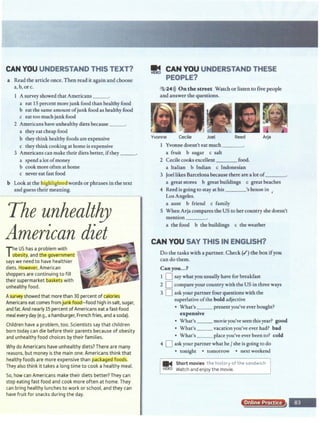 CAN YOU UNDERSTAND THIS TEXT?
a Read the article once. Then read it againand choose
a, b,orc.
Asurvey showed that Americans _ _ .
a eat 15 percent more junk food than healthy food
b eat the same amount ofjunk food as healthy food
c eat too much junk food
2 Americans have unhealthy diets because_ _ .
a they eatcheap food
b they think healthy foods areexpensive
c they think cooking at home is expensive
3 Americans can make their diets better, ifthey __.
a spend a lot of money
b cook more often at home
c never eat fast food
b Look at the highlightedwords or phrases in the text
and guess their meaning.
The unhealtl!J
American diet
The US has a problem with
obesity. and the govern(Jlent
says we need to have healthier
diets. However. American
shoppers are continuing to fill
their supermarket baskets with
unhealthy food.
Asurveyshowed that more than 30 percent ofcalones
Americans eat comes fromjunk food~food high in salt. sugar,
and fat. And nearly15percent ofAmericans eatafast-food
meal every day (e.g., ahamburger.French fries. and asoda).
Children have a problem, too.Scientists say that children
born today can die before their parents because of obesity
and unhealthy food choices by their families.
Why do Americans have unhealthy diets? There are many
reasons, but money is the main one. Americans think that
healthy foods are more expensive than packaged foods.
They also think it takes along time to cook a healthy meal.
So. how can Americans make their diets better? They can
stop eating fast food and cook more often at home.They
can bring healthy lunches to work or school, and they can
have fruit for snacks during the day.
.~~?~~:~.-· '.·~ ' .
-----~.
~ .•'
·~ ·:~ ,-~
91!1 CAN YOU UNDERSTAND THESE
PEOPLE?
5 24>)) On the street Watch or listen to five people
and answer the questions.
Yvonne Cecile Joel Reed Arja
Yvonne doesn't eat much___
a fruit b sugar c salt
2 Cecile cooks excellent food.
a Italian b Indian c Indonesian
3 Joellikes Barcelonabecause there are a lot of_ _ _
a greatstores b greatbuildings c greatbeaches
4 Reed is going to stay athis 's house in .
'
Los Angeles.
a aunt b friend c family
S When Arja compares the US to her countryshe doesn't
mention _ _ _
a the food b the buildings c theweather
CAN YOU SAY THIS IN ENGLISH?
Do the tasks with a partner. Check (I') the box ifyou
can do them.
Canyou ••.?
1 0 say whatyou usually have for breakfast
2 D compareyour country with the US in three ways
3 0 ask your partner four questions with the
superlative ofthe bold adjective
• What's __ present you've ever bought?
expensive
• What's __ movie you'veseen this year? good
• What's __ vacation you've ever had? bad
• What's__ place you've ever been to? cold
4 0 ask your partner what he Jshe is going to do
• tonight • tomorrow • next weekend
... Short movies the history of the sandwich
v10Eo W
atchand enjoy the movie.
Online Proct"
 