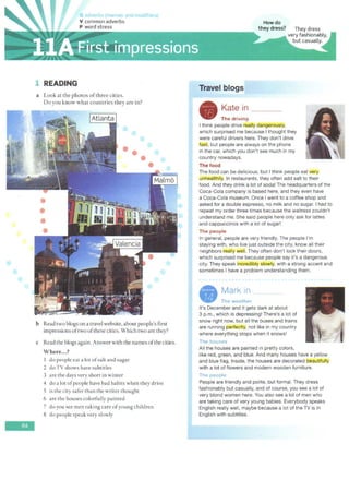 :~
-
1 READING
a Look at the photos ofthree cities.
Do you know what countries they are in?
•
•
••
b Read two biogs on a travel website, about people's first
impressions oftwo ofthese cities. Which two are they?
c Read the biogs again. Answer with the names ofthe cities.
Where...?
I do people eat a lot ofsalt and sugar
2 do TV shows have subtitles
3 are the days very shore in winter
4 do a lot ofpeople have bad habits when they drive
5 is the city safer than the writer thought
6 are the houses colorfully painted
7 do you see men taking care ofyoung children
8 do people speak very slowly
Travel biogs
A Kate in ___
- The driving
I think people drive really dangerQusly,
which surprised me because I thought they
were careful drivers here. They don't drive
fast, but people are always on the phone
in the car, which you don't see much in my
country nowadays.
The food
The food can be delicious, but I think people eat very
unhealtMy. In restaurants, they often add salt to their
food. And they drink a lot of soda! The headquarters of the
Coca-Cola company is based here, and they even have
a Coca-Cola museum. Once I went to a coffee shop and
asked for a double espresso, no milk and no sugar. I had to
repeat my order three times because the waitress couldn't
understand me. She said people here only ask for lattes
and cappuccinos with a lot of sugar!
The people
In general, people are very friendly. The people I'm
staying with, who live just outside the city, know all their
neighbors really well. They often don't lock their doors,
which surprised me because people say it's a dangerous
city. They speak incrediblJ! slowly, with a strong accent and
sometimes I have a problem understanding them.
- ~.~.~.~:,------
It's December and it gets dark at about
3 p.m., which is depressing! There's a lot of
snow right now, but all the buses and trains
are running perfectly, not like in my country
where everything stops when it snows!
The houses
All the houses are painted in pretty colors,
like red, green, and blue. And many houses have a yellow
and blue flag. Inside, the houses are decorated beautifully
with a lot of flowers and modern wooden furniture.
The people
People are friendly and polite, but formal. They dress
fashionably but.casually, and of course, you see a lot of
very blond women here. You also see a lot of men who
are taking care of very young babies. Everybody speaks
English really well, maybe because a lot of the TV is in
English with subtitles.
 