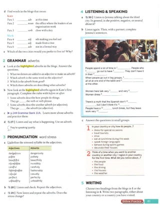 d Find words in the biogs that mean:
Kare
Para 1 ___ adv at this time
Para 2 ___ noun the office where the leaders ofan
Para 3
organization work
_ __ verb close with a key
Para 4 adj sth making you feel sad
Para S adj made from a tree
Para 6 adv not in a formal way
e Which ofthe two cities would you prefer to live in? Why?
2 GRAMMAR adverbs
a Look at the hlgfilighte<l adverbs in the biogs. Answer the
questions.
What twoletters are added toan adjective to make anadverb?
2 Which adverb is the same word as the adjective?
3 Which is the adverb from Bood?
4 Which three adverbs are describing other adverbs?
b Now look at the highlighted adverbs again in Kate's first
paragraph. Complete the rules with before or after.
1 Some adverbs describe how people do things.
They go __ the verb or verb phrase.
2 Some adverbs describe another adverb (or adjective).
They go __ the adverb (or adjective).
c )-- p.144 Grammar Bank llA. Learn more about adverbs
and practice them.
d 5 27>)) Listen and say what is happening. Use an adverb.
~hey're speaking quietly.
3 PRONUNCIATION word stress
a Underline the stressed syllable in the adjectives.
Adjectives
dan!gejrous
pojlite
beaujtilful
inlcrejdilble
carejful
falshiolnalble
cajsujal
perjfect
unjheal~hy
Adverbs
dangerously
politely
beautifully
incredibly
carefully
fashionably
casually
perfectly
unhealthily
b 5 28>)) Listen and check. Repeat the adjectives.
c 5 29>)) Now listen and repeat the adverbs. Does the
stress change?
LISTENING & SPEAKING
a 5 30>)) Listen co Jemma talking about the third
city. In general, is she positive, negative, or neutral
about it?
b Listen again. Then, with a partner, complete
Jemma's sentences.
People spend a lot of time in 1 . People who
2 go out to have 3_ _ _. They don't have it
in their 4_ _ __
When people go out in big groups, s_______
all sit at one end of the table and 6_ _ _ _ _ __
at the other.
Women here talk very 7_ __ and very a
_ _ .
Women dress 9_ _____
There's a myth that the Spanish don't 10_ _ _
_ _ _ , but I don't think it's 11
People have a 12 _ _ lunch break, but they leave
work very 13 _ __.
c Answer the questions in small groups.
1 In your country or city how do people...?
• dress for special occasions
• treat tourists
• drive
• eat at lunchtime during the week
• speak foreign languages
• behave during sports games
• decorate their houses
2 Think of a time when you went to another
country or another city I region in your country
for the first time. What did you notice about...?
• the people
• the food
• the driving
• the houses
• the weather
~ WRITING
Choose two headings from the biogs in 1 or the
listening in 4. Write two paragraphs, either about
your country or a country you have visited.
Online Practice
~ ----
 