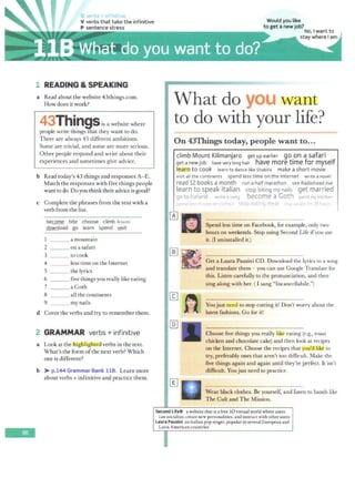 -
G ve ·bs +irtf nit1ve
v verbs that take the infinitive Would you like
P sentence stress to get a new job?
--.,......~~~~~~~...,...~~~,..,..,.~.,.........,..._,,.,,.,..,.""""'.,,.,,...,,..,.,..,~ No, I want to
1 READING & SPEAKING
a Read about the website 43things.com.
How does it work?
43Thinasis a website where
people write things~at they want to do.
There are always 43 different ambitions.
Some are trivial, and some are more serious.
Other people respond and write about their
experiences and sometimes give advice.
b Read today's 43 things and responses A- E.
Match the responses with five things people
want to do. Doyou think their adviceisgood?
c Complete the phrases from the text with a
verb from the list.
become bite choose climb /kla1m/
download go learn spend ',ljsit
___ a mountain
2 on a safari
3 to cook
4 less time on the Internet
5 the lyrics
6 five things you really like eating
7 a Goth
8 all the continents
9 my nails
d Cover the verbs and try to remember them.
2 GRAMMAR verbs + infinitive
a Look at the liigfiligllfo verbs in the text.
What's the form ofthe next verb? Which
one is different?
b > p.1-M GrammarBank UR. Learn more
about verbs + infinitive and practice them.
stay where I am.
What do you want
to do with your life?
////d///U/////////////////////////////h'///////////////////.4-W//////d//////////////////////////////////////////////HW/////IY///U///d////
On 43Things today, people want to...,
climb Mount Kilimanjaro get up earlier go.on a safari
get anewjob havevery long hair have more time for myself
learn to cook learn to dancelike Shakira make ashort movie
visit all the continents spend less time on the Internet write anovel
read 12 books amonth run a half marathon see Radiohead live
learn to speak Italian stop biting my nails get married
go to Iceland write a song become a Goth paint my kitchen
sµ~nd I.,•, mo"ey f)n doth(·< stop eating meat :;tay ,;,1;dk< frr 24 hm;r<:
Spend less time on Facebook, for example, only two
hours on weekends. Stop using Second Life ifyou use
it. (I uninstalled it.)
Get a Laura Pausini CD. Download the lyrics to a song
and translate them - you can use Google Translate for
this. Listen carefully to the pronunciation, and then
sing along with her. (I sang "lncancellabile.")
Youjust need to stop cutting it! Don't worry about the
latest fashions. Go for it!
Choose five things you really like eating (e.g., roast
chicken and chocolate cake) and then look at recipes
on the Internet. Choose the recipes that you'dl ike to
try, preferably ones that aren't too difficult. Make the
five things again and again until they're perfect. It isn't
difficult. You just need to practice.
Wear black clothes. Be yourself, and listen to bands like
The Cult and The Mission.
Second Life® a website that is a free 30 virtual world where users
can socialize, create new personalities, and interact with other users
Laura Pausini an Italian pop singer, popular in several European and
Latin American countries
 