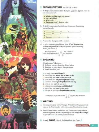 3 PRONUNCIATION sentence stress
a 5 32>)) Listen and repeat the dialogue. ,C,Qpy thel'.b>:thm. How do
you pronounee to?
A Would you liketo goto Iceland?
e No,1wouldn't.
A Whynot?
e Beca.use1don't likethe cold.
b 5 33>)) Listen to another dialogue. Complete the missing
stressed words.
A you ___ to _ __ a _ _ ___ _ ?
B ,I'd to.
A ?
B Because I _ _ _ my_ __. It's
c Practice the dialogues with a partner.
d In pairs, choose ten ambitions from W hat do you want
to do with your life? Ask your partner questions using
Wouldyou like to...?
Would you like to.___,., ') ( •~es, I would. I
climb Mount Kilimanj~ ~ wouldn't.
SPEAKING
Work in pairs. Take turns.
A Tell your partner about the things below.
B Respond to what A says. Ask questions.
A Ask What aboutyou?
a country you want to go to
e> something you would like to learn to do
something you need to do tomorrow
e> a vacation you are planning to take soon
a famous person you hope to meet one day
e a movie you want to see soon
a dangerous sport you would like to try
e something you need to buy soon
~ a singer or group you hope to see one day
I really want togo to Australi~ <;_;:,h,yes? Why Australia?
5 WRITING
a Create a class page for 43T hings. Write three things you really
want to do. Your teacher will write some ofthem on the board.
b Read other students' ambitions and choose one that you know
something about. Write a response (like the ones in 43Things)
to give advice or talk about your experience.
f s 34>)) SONG Don't Tell Me that it's Over ~
Online Practice
 