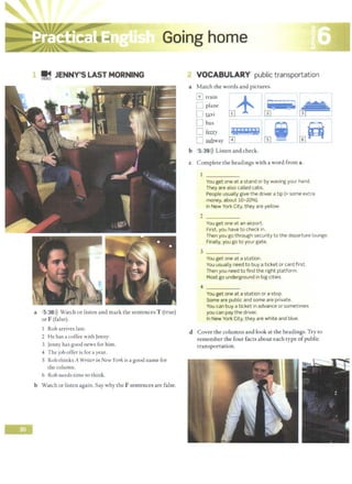 Going home
~ JENNY'S LAST MORNING
a 5 38>)) Watch or listen and mark the sentences T (true)
or F (false).
Rob arrives lace.
2 He has a coffee with Jenny.
3 Jenny has good news for him.
4 The job offer is for ayear.
5 Rob thinks A WriterinNew York is a good name for
the column.
6 Rob needs time to think.
b Watch or listen again.Say why the F sentences are false.
VOCABULARY public transportation
a Match the words and pictures.
GJ train +
D plane
n raxi m
[J bus - -
0 fruy
D fillhway
b 5 39l)) Listen and check.
c Complete the headings with a word from a.
2
You get one at a stand or by waving your hand.
They are also called cabs.
People usually give the driver a tip (= some extra
money, about 10-20%).
In New York City, they are yellow.
You get one at an airport.
First, you have to check in.
Then you go through security to the departure lounge.
Finally, you go to your gate.
3 _____
You get one at a station.
You usually need to buy a ticket or card first.
Then you need to find the right platform.
Most go underground in big cities.
4 _____
You get one at a station or a stop.
Some are public and some are private.
You can buy a ticket in advance or sometimes
you can pay the driver.
In New York City, they are white and blue.
d Cover the columns and look at the headings. Try co
remember the four facts about each type ofpublic
transportation.
 