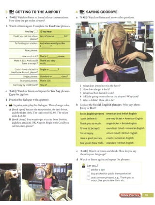 3 ~ GETTING TO THE AIRPORT
a 5 :40>)) Watch or listen to Jenny's three conversations.
How does she get to the airport?
b Watch or listen again. Complete the You Hear phrases.
You Say0 >))You Hear
Could you call me a taxi, Yes, ofcourse. to?
please?
To Paddington station. And when would you like
it ?
Now, please.
How much is it? That's £___,
, please.
Make it £15. And could I Thank you very
have a receipt? much, ___
Could Ihave a ticket to Single or ___?
Heathrow Airport, please?
Single, please. Standard or ___ class?
St andard, please. That's £18.
Can I pay by credit card? Yes, of ___
c ~41>)) Watch or listen and repeat the You Say phrases.
Copy the J:h)'..thm.
d • Practice the dialogue with a partner.
e In pairs, role-play the dialogue. Then change roles.
A (book open) You are the receptionist, the taxi driver,
and the ticket clerk.The taxi costs $12.60. The ticket
costs $32.50.
B (book closed) You wane to get a taxi to Penn Station,
and then a train to JFK Airport. Begin with Couldyou
call mea taxi, please?
4 ~ SAYING GOODBYE
a 5,42>)) Watch or listen and answer the questions.
What does Jenny leave in the hotel?
2 .How does she get it back?
3 What has Rob decided to do?
4 Is Eddie going to meet her at the airport? Why,.(not)?
5 Who is Eddie? How old is he?
b Look at the Social English phrases. Who says them:
Jenny or Rob?
Social English phrases American and British English
I can't believe it!
Thank you so much.
I'd love to [accept].
one-way ticket= American English
single ticket= British English
round-trip ticket =American English
I'm so happy. return ticket= British English
Have a good journey. coach= American English
See you in [New York]. standard= British English
c 5 43>)) Watch or listen and check. How do you say
them in your language?
d Watch or listen again and repeat the phrases.
Can you...?
D ask for a taxi
D buy a ticket for public transportation
D use common phrases, e.g., Thank you so
much, See you in New York, etc.
Online Procrce
 