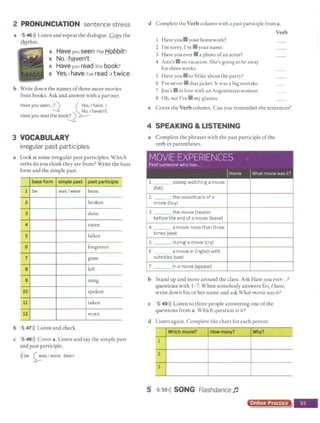2 PRONUNCIATION sentence stress
a 5 46>)) Listen and repeat the dialogue. Copy the
~thm.
A Have you seen The Hobbit?
e No,1 haven't.
A Haveyou read the book?
e Yes.1have.rve read it twice.
b Write down the names ofthree more movies
from books. Ask and answer with a partner.
Have you seen...?) ~es,I have. I
~ No, I haven't.
Have you read the book
! l
3 VOCABULARY
irregular past part iciples
a Look at some irregular past participles. Which
verbs do you think they are from? Write the base
form and the simple past.
base form simple past past participle I
1 be was/were been
2 broken
3 done
4 eaten
5 fallen
6 forgotten
7 gone
8 left
9 sung
10 spoken
11 taken
12 worn
b 5,47>)) Listen and check.
c S 48>)) Cover a. Listen and say the simple past
and past participle.
>))be ~asI were, been
d Complete the Verb column with a past participle from a.
1 Have you• your homework?
2 I'm sorry, I've • your name.
3 Have you ever • a photo ofan actor?
4 Ann's • on vacation.She's going to be away
for three weeks.
5 Have you • to Mike about the party?
6 I've never • that jacket. It was a big mistake.
7 Jim's • in love with an Argentinian woman.
8 Oh, no! f've • my glasses.
Verb
e Cover the Verb column. Can you remember the sentences?
4 SPEAKING &LISTENING
a Complete the phrases with the past participle ofthe
verb in parentheses.
MOVIE EXPERIENCES
Find someone who has
IName IWhat movie was 1
t ?
1 asleep watching a movie
(fall)
2 the soundtrack of a
movie (buy)
3 the movie theater
before the end of a movie {leave)
4 - - a movie more than three
times (see)
5 during a movie (cry)
6 a movie in English with
subtitles (see)
7 in a movie (appear)
b Stand up and move around the class. Ask Haveyou ever.. .?
questions with 1- 7. When somebody answers Yes, Ihave,
write down his or her name and ask What movie wasit?
c 5 49>)) Listen to three people answering one ofthe
questions from a. Which question is it?
d Listen again. Complete the chart for each person.
Which movie? How many? Why?
1
2
3
5 s so>)) SONG Flashdance 1'
Online Practice
j
 