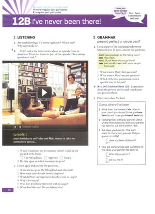 V more irregular past participles
P irregular past participles
1 LISTENING
a Are you following a TV series right now? Which one?
Why do you like it?
5
b 51>)) Look at the information about an episode from an
-
American TV series. Listen co part ofthe episode.Then answer
questions 1 and 2.
Which restaurants has Jess eaten at before? Check(../) or
put an 1 in the boxes.
D The Peking Duck D Appetito D Luigi's
2 Do they agree on which restaurant to go to?
c Listen again and answer the questions.
When did Jess go to The Pekin8 Duckand who with?
2 How many times has she been to Appetito?
3 What did Matt say happened when they went to Lui£ji's?
4 Why is Jess angry?
S Who does Jess think Matt went with to LuiBi's?
6 What does Matt say? Do you believe him?
2 GRAMMAR
present perfect or simple past?
a Look at part ofthe conversation between
Matt and Jess. In pairs, answer the questions.
Matt Have you been to The Peking Duck?
Jess Yes, I have.
Matt Oh, no! When did you go there?
Jess Last month. Iwent with some people
from work.
I What tense is Matt's first question?
2 What tense is Matt's second question?
3 Which ofthe two questions is about a
specific time in the past?
b >- p.146 Grammar Bank 12B. Learn more
about the present perfect and simple past
and practice them.
c Play Guess where I've been.
Guess where I've been
1 Write down the names of six cities in
your country or abroad (three you have
been to and three you haven't been to.)
2 Exchange lists with your partner. Check
(.I) the three cities you think your partner
has been to, but don't tell him I her.
3 Ask Have you been to...?for each
place to check your guesses. Did you
guess correctly?
~aveyou been to Boston?
4 Now ask some simple past questions for
the cities your partner has been to.
0hen did you go to...?
<;;:idyou like it?
 