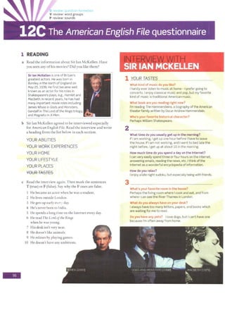 -
1 READING
a Read the information about Sir Ian McKellen. Have
you seen any ofhis movies? Did you like them?
Sir Ian McKellen is one of Britain's
greatest actors. He was born 1n
Burnley in the north of England on
May 25, 1939. He first became well
known as an actor for his roles in
Shakespeare's plays, e.g., Hamlet and
Macbeth. In recent years, he has had
many important movie roles including
James Whale in Gods and Monsters,
Gandalf in The Lord ofthe Rings trilogy,
and Magneto in X-Men.
b Sir Ian McKellen agreed to be interviewed especially
for American EnBlish File. Read the interview and write
a heading from the list below in each section.
YOURABILITIES
YOUR WORK EXPERIENCES
YOUR HOME
YOUR LIFESTYLE
YOUR PLACES
YOUR TASTES
c Read the interview again. Then mark the sentences
T (true) or F (false). Say why the Fones are false.
I He became an actor when he was a student.
2 He lives outside London.
3 He gees up early ev<!r, clay.
4 He's never been to India.
S He spends a long rime on the Internet every day.
6 He read The Lord ofthe RinBS
when he was young.
7 His deskisn't very neat.
8 He doesn't like animals.
9 He relaxes by playing games.
10 He doesn't have any ambitions.
. . .
SIR IAN MCKELLEN
1 YOUR TASTES
What kind of music do you tike?
I hardly ever listen to music at home - I prefer going to
concerts. Ienjoy classical music and pop, but my favorite
kind of music is traditional American music.
What book are you reading right now?
I'm reading The Hammersteins, a biography ofthe American
theater family written byOscar Andrew Hammerstein.
Who's your favorite historical character?
Perhaps William Shakespeare.
What time do you usually get up in t he morning?
If I am working, l get up one hour before I have to leave
the house. If I am not working, and Iwent to bed late the
night before, Iget up at about 10 in the morning.
How much time do you spend a day on the Internet?
Ican very easily spend three or four hours on the Internet,
answering emails, reading the news, etc. I think of the
Internet as a wonderful encyclopedia ofinformation.
How do you relax?
Ienjoy a late night sudoku, but especially being with friends.
3 __
What's your favorite room in the house?
Perhaps the living room where I cook and eat, and from
where I can see the River Thames in London.
What doyou always haveon your desk?
I always have too many letters, papers, and books which
are waiting for me to read.
Do you have any pets? I love dogs, but I can't have one
because I'm often away from home.
 