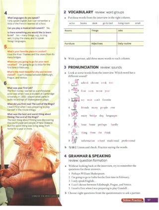 4 _ _ _
What languages do you speak?
Ionly speak English, but I can remember a
little of the French Ilearned at school.
Can you play a musical instrument ? No.
Is there something you would like t o learn
to do? Yes - many things, e.g., to sing
well, to play the piano, and to speak
foreign languages.
What's your favorite pla e in London?
Ilove the River Thames and the views from its
many bridges.
Wliere are you.going to go for your next
vac:a~l0co? I'm goingto go to India for the
first time in February.
What'$ t~e rnost beautiful city yclll've ever
visited? I can't choose between Edinburgh,
Prague, and Venice.
6 ----~--
What was your first job?
The first money Iearned as a professional
actor was when I was a student at Cambridge
University in 1959.1 played small parts in
audio recordings of Shakespeare's plays.
When did you first read The Lordofthe Rings?
I read it first when I was preparing to play
Gandalf in the movie trilogy.
What was the best and worst thing about
filming The Lordoft he Rings?
The best thing about filming was discovering
the countryside and people of New Zealand.
But the worst thing was living away from
home for a year or more.
2 VOCABULARY review: word groups
a Put these words from the interview in the right column.
actor books desk goto bed living room small
Rooms Things Jobs
Furniture Adjectives Daily rout ine
b With a partner, add three more words to each column.
3 PRONUNCIATION review: sounds
a Look at some words from the interview. Which word has a
different sound?
~ school choose cook too
2 ~ first earn worst year
3 ~ sa) wait c n't favorite
4
1 friends many people ever
5 ~ enjoy bridge dog languages
6 ~ hou• hom• P"h•ps h"dly
7 & thing three the think
8 ~ information school traditional professional
b 5 56>)) Listen and check. Practice saying the words.
4 GRAMMAR &SPEAKING
review: question formation
a Without looking back at the interview, try to remember the
questions for these answers.
Perhaps William Shakespeare.
2 I'm going to go to India for the first time in February.
3 Ionly speak English...
4 Ican't choose between Edinburgh, Prague, and Venice.
5 Iread it first when Iwas preparing to play Gandalf...
b Choose eight questions from the questionnaire to ask a partner.
Online Practice
 