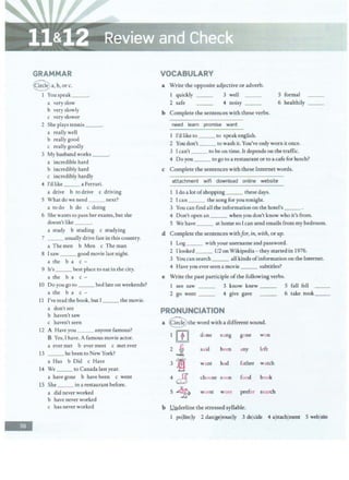 -
GRAMMAR
~a,b,orc.
I Youspeak __.
a very slow
b very slowly
c very slower
2 She plays tennis ___.
a really well
b really good
c really goodly
3 My husband works __.
a incredible hard
b incredibly hard
c incredibly hardly
4 I'd like ___ a Ferrari.
a drive b to drive c driving
5 What do we need ___ next?
a todo b do c doing
6 She wants co pass her exams,but she
doesn't like ___.
a study b studing c studying
7 __ usually drive fast in chis country.
a The men b Men c The man
8 Isaw ___good movie last night.
a the b a c -
9 It's___ best place to eat in the city.
a the b a c -
10 Do you go to ___bed late on weekends?
a the b a c -
11 I've read the book, but I ___ the movie.
a don't see
b haven't saw
c haven't seen
12 A Have you ___ anyone famous?
B Yes,Ihave.A famous movie actor.
a ever met b ever meet c met ever
13 ___ he been to New York?
a Has b Did c Have
14 We __ to Canada last year.
a have gone b have been c went
15 She __ in a restaurant before.
a did never worked
b have never worked
c has never worked
VOCABULARY
a Write the opposite adjective or adverb.
I quickly __ 3 well 5 formal
2 safe 4 noisy ___ 6 healthily __
b Complete the sentences with these verbs.
need learn promise want
l I'd like to__ to speak english.
2 You don't___ to wash it. You've onlyworn it once.
3 Ican't___ to be on time. It depends onthe traffic.
4 Do you ___to go to a restaurantor to a cafe for lunch?
c Complete the sentences with these Internet words.
attachment wifi download online website
1 Ido a lot ofshopping__ these days.
2 Ican ___ the song for you tonight.
3 You can find all the information on the hotel's ___ .
4 Don't open an___ when you don'tknow who it's from.
5 We have ___ at home so I can send emails from my bedroom.
d Complete the sentences withfor, in, with, or up.
1 Log___ with your username and password.
2 I looked __ U2 on Wikipedia - they started in 1976.
3 You can search___ all kinds ofinformation on the Internet.
4 Have you ever seen a movie ___ subtitles?
e Write the past participle ofthe following verbs.
1 see saw ___ 3 know knew ___ 5 fall fell
2 go went ___ 4 give gave 6 take took__
PRONUNCIATION
a @ the word with a different sound.
1 rn done sung gone won
2 j said betn any left
3 ~m want had father watch
4 ~ choose soon food book
5 ~ worst wore prefer search
b Underline the stressed syllable.
1 pollitelly 2 danlgelrouslly 3 dejcide 4 alttachlment 5 weblsite
 