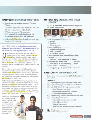 CAN YOU UNDERSTAND THIS TEXT?
a Read the text and mark the sentences T (true) or
F (false).
1 It is more expensive to live in the US than in the UK.
2 It is less expensive to besickin the UK.
3 Waiters are better in UK restaurants.
4 It's more difficult to make friends in the US.
5 Americans are more direct than the British.
b Look atthehig@ightc.dwords or phrases in the text
and guess their meaning.
Amy Johnson is an English woman who
lives and works in the US. We asked her to tell
us about her first Impressions of the US.
0
ne of my first impressions was that the US is
cheaper than the UK. I live in Ohio and cost
QI. 1v1ng (rent, bills food, etc.) is lower than in
Oxford, where I'm from in the UK. The only thing that's
more expensive here is ealthcare. You need to have
health insurance, which can be very expensive. Of
course in the UK, it's free to go to the doctor's or to the
hospital.
Eating out is less expensive in the US as well and the
service is better, but you can eat very well in England.
There's a wjde varje_ty of food from all around the world
(Chinese, Japanese, Italian, Turkish, etc.). And generally, I'd
say British food is healthier than American food, and the
postio_
ns are a lot smaller, too.
As for the people, I find Americans very positive and
optimistic about the future compared to British people,
who can be pessjmrstic. Also, when I'm in Ohio, I talk to
everybody: salespeople, the person behind me in the
supermarket line, the person sitting next to me in the
restaurant. I can't do that in the UK - people are much
more re.servea. But, oo the otl:l anCll, I think it's easier
to make teal friends in the UK than in the US.
I also think British people
are not very good at
telling you what they
really think or (in
a work situation)
saying something
negative about
you. Americans
just say things
as they are!
~ CAN YOU UNDERSTAND THESE
PEOPLE?
'
5 57>)) On the street Watch or listen to five people
and answer the questions.
Arja James Ruth Ben Justin
I Arja isvisiting the US for ___
a amonth
b four days
c for the first time
2 James would like to ___,
a have a beautiful garden
b build a great park
c be a gardener in a park
3 When Ruth talks about Mamma Mia, she doesn't
mention___
a the actors b the soundtrack c the story
4 Benthinks that women drive than men.
a more slowly b less dangerously c better
5 Justinwent to a karaoke bar___
a a longtime ago b quite recently c last year
CAN YOU SAY THIS IN ENGLISH?
Do the tasks with a partner. Check(.!) the box ifyou
can do them.
Canyou...?
1 0 say how people in your country a) drive b) dress
2 0 say three things you would like to do in the future
3 0 say which ofthe following you prefer and why
• classical music or pop music
• summer vacations or winter vacations
• Chinese food or Japanese food
4 CJ say whatthingsyoudo on the Internetandhow often
5 LJ answer thequestions below
• What city have you been to recently?
• When did you go there?
• What did you do there?
• What's the bestJworst thing aboutyourtown?
m'4 Short movies I11 •tor 1
1v1oeo Watch and enjoy the movie. :_j
Online Practice
 