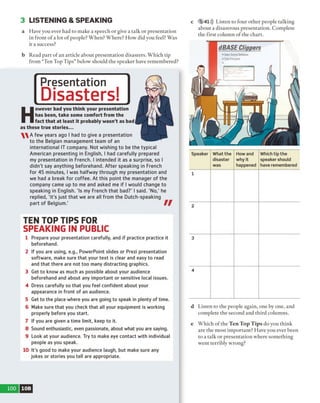 3 LISTENING & SPEAKING
a Have you ever had to make a speech or give a talk or presentation
in front o f a lot o f people? When? Where? How did you feel? Was
it a success?
b Read part o f an article about presentation disasters. Which tip
from “Ten Top Tips” below should the speaker have remembered?
Presentation
Disasters!
H
owever bad you think your presentation
has been, take some comfort from the
fact that at least it probably wasn't as bad
as these true stories...
A few years ago I had to give a presentation
to the Belgian management team of an
international IT company. Not wishing to be the typical
American presenting in English, I had carefully prepared
my presentation in French. I intended it as a surprise, so I
didn't say anything beforehand. After speaking in French
for 45 minutes, I was halfway through my presentation and
we had a break for coffee. At this point the manager of the
company came up to me and asked me if 1would change to
speaking in English. 'Is my French that bad?' I said. 'No,' he
replied, 'it's just that we are all from the Dutch-speaking
part of Belgium.'
TEN TOP TIPS FOR
SPEAKING IN PUBLIC
1 Prepare your presentation carefully, and if practice practice it
beforehand.
2 If you are using, e.g., PowerPoint slides or Prezi presentation
software, make sure that your text is clear and easy to read
and that there are not too many distracting graphics.
3 Get to know as much as possible about your audience
beforehand and about any important or sensitive local issues.
4 Dress carefully so that you feel confident about your
appearance in front of an audience.
5 Get to the place where you are going to speak in plenty of time.
6 Make sure that you check that all your equipment is working
properly before you start.
7 If you are given a time limit, keep to it.
8 Sound enthusiastic, even passionate, about what you are saying.
9 Look at your audience. Try to make eye contact with individual
people as you speak.
10 It's good to make your audience laugh, but make sure any
jokes or stories you tell are appropriate.
c 5 41))) Listen to four other people talking
about a disastrous presentation. Complete
the first column o f the chart.
Speaker What the
disaster
was
How and
why it
happened
Which tip the
speaker should
have remembered
1
2
3
4
d Listen to the people again, one by one, and
complete the second and third columns.
e Which of the Ten T op T ip s do you think
are the most important? Have you ever been
to a talk or presentation where something
went terribly wrong?
100 10B
 