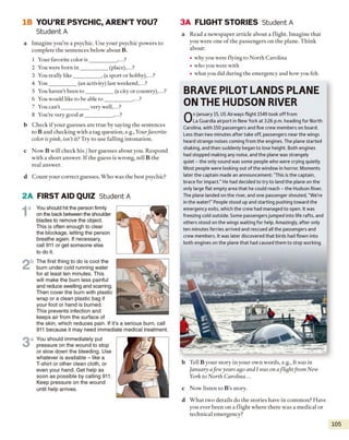 IB YOU’RE PSYCHIC, AREN’T YOU?
Student A
a Imagine you're a psychic. Use your psychic powers to
complete the sentences below about B.
1 Your favorite color is__________ ,...?
2 You were born in __________ (place),...?
3 You really like__________ , (a sport or hobby),...?
4 You__________ (an activity) last weekend,...?
5 You haven’t been to ___________(a city or country),...?
6 You would like to be able to __________ ,...?
7 You can't__________ very well,...?
8 You’re very good at__________ ,...?
b Check if your guesses are true by saying the sentences
to B and checking with a tag question, e.g., Yourfavorite
color is pink, isn’t it? Try to use falling intonation.
c Now B will check his / her guesses about you. Respond
with a short answer. If the guess is wrong, tell B the
real answer.
d Count your correct guesses. Who was the best psychic?
2A FIRST AID QUIZ Student A
1
a You should hit the person firmly
on the back between the shoulder
blades to remove the object.
This is often enough to clear
the blockage, letting the person
breathe again. If necessary,
call 911 or get someone else
to do it.
2b The first thing to do is cool the
bum under cold running water
for at least ten minutes. This
will make the bum less painful
and reduce swelling and scarring.
Then cover the bum with plastic
wrap or a clean plastic bag if
your foot or hand is burned.
This prevents infection and
keeps air from the surface of
the skin, which reduces pain. If it’s a serious bum, call
911 because it may need immediate medical treatment.
3
a You should immediately put
pressure on the wound to stop
or slow down the bleeding. Use
whatever is available - like a
T-shirt or other clean cloth, or
even your hand. Get help as
soon as possible by calling 911.
Keep pressure on the wound
until help arrives.
3A FLIGHT STORIES Student A
a Read a newspaper article about a flight. Imagine that
you were one o f the passengers on the plane. Think
about:
• why you were flying to North Carolina
• who you were with
• what you did during the emergency and how you felt.
BRAVE PILOT LANDS PLANE
ON THE HUDSON RIVER
O
n January 15, US Airways flight 1549 took off from
La Guardia airport in New York at 3:26 p.m. heading for North
Carolina, with 150 passengers and five crew members on board.
Less than two minutes after take off, passengers near the wings
heard strange noises coming from the engines. The plane started
shaking, and then suddenly began to lose height. Both engines
had stopped making any noise, and the plane was strangely
quiet - the only sound was some people who were crying quietly.
Most people were looking out of the window in horror. Moments
later the captain made an announcement: “This is the captain,
brace for impact.” He had decided to try to land the plane on the
only large flat empty area that he could reach - the Hudson River.
The plane landed on the river, and one passenger shouted, “We’re
in the water!" People stood up and starting pushing toward the
emergency exits, which the crew had managed to open. It was
freezing cold outside. Some passengersjumped into life rafts, and
others stood on the wings waiting for help. Amazingly, after only
ten minutes ferries arrived and rescued all the passengers and
crew members. It was later discovered that birds had flown into
both engines on the plane that had caused them to stop working.
b Tell B your story in your own words, e.g., It was in
January afew years ago and I was on a flight from New
York to North Carolina...
c Now listen to B ’s story.
d What two details do the stories have in common? Have
you ever been on a flight where there was a medical or
technical emergency?
105
 