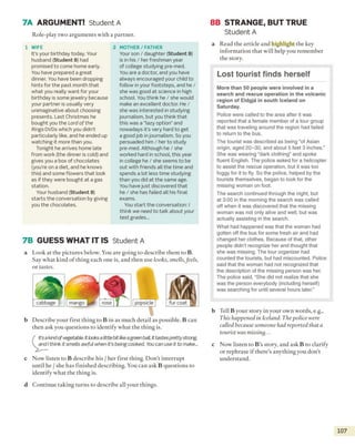 7A ARGUMENT! Student A
1 WIFE
It’s your birthday today. Your
husband (Student B) had
promised to come home early.
You have prepared a great
dinner. You have been dropping
hints for the past month that
what you really want for your
birthday is some jewelry because
your partner is usually very
unimaginative about choosing
presents. Last Christmas he
bought you the Lord of the
Rings DVDs which you didn't
particularly like, and he ended up
watching it more than you.
Tonight he arrives home late
from work (the dinner is cold) and
gives you a box of chocolates
(you’re on a diet, and he knows
this) and some flowers that look
as if they were bought at a gas
station.
Your husband (Student B)
starts the conversation by giving
you the chocolates.
2 MOTHER/ FATHER
Your son / daughter (Student B)
is in his / her freshman year
of college studying pre-med.
You are a doctor, and you have
always encouraged your child to
follow in your footsteps, and he /
she was good at science in high
school. You think he / she would
make an excellent doctor. He /
she was interested in studying
journalism, but you think that
this was a “lazy option” and
nowadays it’s very hard to get
a good job injournalism. So you
persuaded him / her to study
pre-med. Although he / she
worked hard in school, this year
in college he / she seems to be
out with friends all the time and
spends a lot less time studying
than you did at the same age.
You have just discovered that
he / she has failed all his final
exams.
You start the conversation: /
think we need to talk about your
test grades...
7B GUESS WHAT IT IS Student A
a
b
Look at the pictures below. You are going to describe them to B.
Say what kind o f thing each one is, and then use looks, smells,feels,
or tastes.
popsicle
Describe your first thing to B in as much detail as possible. B can
then ask you questions to identify what the thing is.
It’s a kindof vegetable. It looksa littlebit likeagreenbait It tastes prettystrong,
and I think it smells awful when it's being cooked. You can use it to make...
c Now listen to B describe his / her first thing. Don’t interrupt
until he / she has finished describing. You can ask B questions to
identify what the thing is.
d Continue taking turns to describe all your things.
8B STRANGE, BUT TRUE
Student A
a Read the article and highlight the key
information that will help you remember
the story.
More than 50 people were involved in a
search and rescue operation in the volcanic
region of Eldgja in south Iceland on
Saturday.
Police were called to the area after it was
reported that a female member of a tour group
that was traveling around the region had failed
to return to the bus.
The tourist was described as being “of Asian
origin, aged 20-30, and about 5 feet 3 inches.”
She was wearing “dark clothing” and spoke
fluent English. The police asked for a helicopter
to assist the rescue operation, but it was too
foggy for it to fly. So the police, helped by the
tourists themselves, began to look for the
missing woman on foot.
The search continued through the night, but
at 3:00 in the morning the search was called
off when it was discovered that the missing
woman was not only alive and well, but was
actually assisting in the search.
What had happened was that the woman had
gotten off the bus for some fresh air and had
changed her clothes. Because of that, other
people didn't recognize her and thought that
she was missing. The tour organizer had
counted the tourists, but had miscounted. Police
said that the woman had not recognized that
the description of the missing person was her.
The police said, “She did not realize that she
was the person everybody (including herself)
was searching for until several hours later.”
b Tell B your story in your own words, e.g.,
This happened in Iceland. The police were
called because someone had reported that a
tourist was missing...
c Now listen to B 's story, and ask B to clarify
or rephrase if there’s anything you don’t
understand.
107
Role-play two arguments with a partner.
Lost tourist finds herself
cabbage mango rose fur coat
 