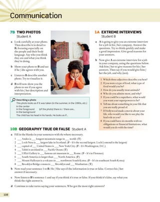 Communication
7B TWO PHOTOS
Student A
a Look carefully at your photo.
Then describe it in detail to
B, focusing especially on
the people and their body
language. Say who you think
they are and what you think
they’re doing.
b Show your photo to B and see
if he / she agrees with you.
c Listen to B describe another
photo. Try to visualize it.
d B will now show you the
photo to see if you agree
with his / her description and
interpretation.
Describing a photo
This photo looks as if it was taken (in the summer, in the 1990s, etc.)
In the center
In the foreground (of the photo) there is / there are...
In the background
The child has his head in his hands. He looks as if...
10B GEOGRAPHY TRUE OR FALSE Student A
1A EXTREME INTERVIEWS
Student B
a A is going to give you an extreme interview
for a job in his / her company. Answer the
questions. Try to think quickly and make
a good impression. Give good reasons for
your answers.
b Now give A an extreme interview for a job
in your company, using the questions below.
Ask him / her to give reasons for his / her
answers. Then say if you would give him /
her the job, and why (not).
1 Which three adjectives describe you best?
2 Ifyou were a type of food, what type of
food would you be?
3 How do you usually treat animals?
4 Who do you admire most, and why?
5 Ifyou could be a superhero, what would
you want your superpowers to be?
6 Tell me about something in your life that
you are really proud of.
7 If Hollywood made a movie about your
life, who would you like to see play the
lead role as you?
8 Ifyou could have six months with no
obligations or financial limitations, what
would you do with the time?
a Fill in the blanks in your sentences with the where necessary.
1 ___Andes is___ longest mountain range in ___ world. (T)
2 ___Loch Ness is___ largest lake in Scotland. (F - It's the second largest. Loch Lomond is the largest)
3 ___capital o f___ United States is___ New York City. (F - It’s Washington, D.C.)
4 ___Tahiti is an island in___ Pacific Ocean. (T)
5 ___Uffizi Gallery is___ famous art museum in ___ Rome. (F - It's in Florence)
6 ___South America is larger than___ North America. (F)
7 ___Mount Hallosan is a volcano in ___ northwest South Korea. (F - It's in southeast South Korea)
8 ___Brooklyn Bridge connects___ Brooklyn and___ Manhattan. (T)
b Now read your sentence 1 to B. He / She says if the information is true or false. Correct his / her
answer if necessary.
c Now listen to B ’s sentence 1 and say if you think it’s true or false. If you think it’s false, say what you
think the right answer is.
d Continue to take turns saying your sentences. Who got the m ost right answers?
108
 